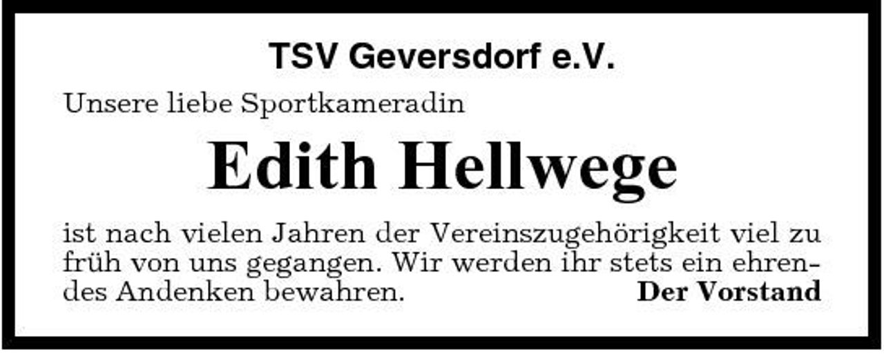 <p>TSV Geversdorf e.V.<br />Unsere liebe Sportkameradin</p><p>Edith Hellwege<br />ist nach vielen Jahren der Vereinszugehörigkeit viel zu früh von uns gegangen. Wir werden ihr stets ein ehrendes Andenken bewahren. Der Vorstand</p>