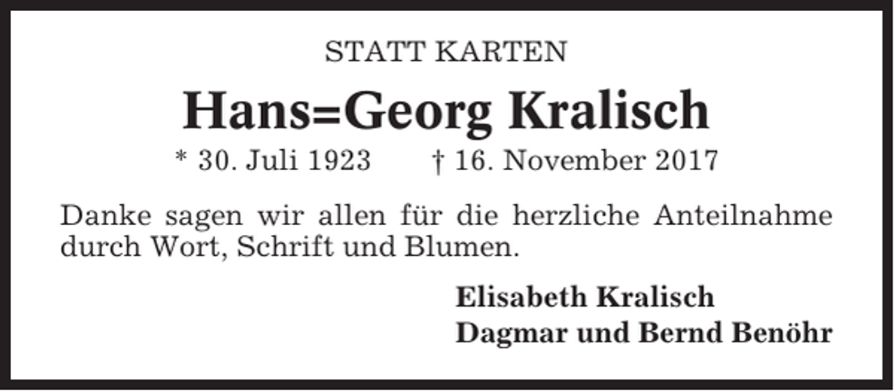 <p>STATT KARTEN</p><p>Hans=Georg Kralisch<br />* 30. Juli 1923</p><p>† 16. November 2017</p><p>Danke sagen wir allen für die herzliche Anteilnahme<br />durch Wort, Schrift und Blumen.<br />Elisabeth Kralisch<br />Dagmar und Bernd Benöhr</p>
