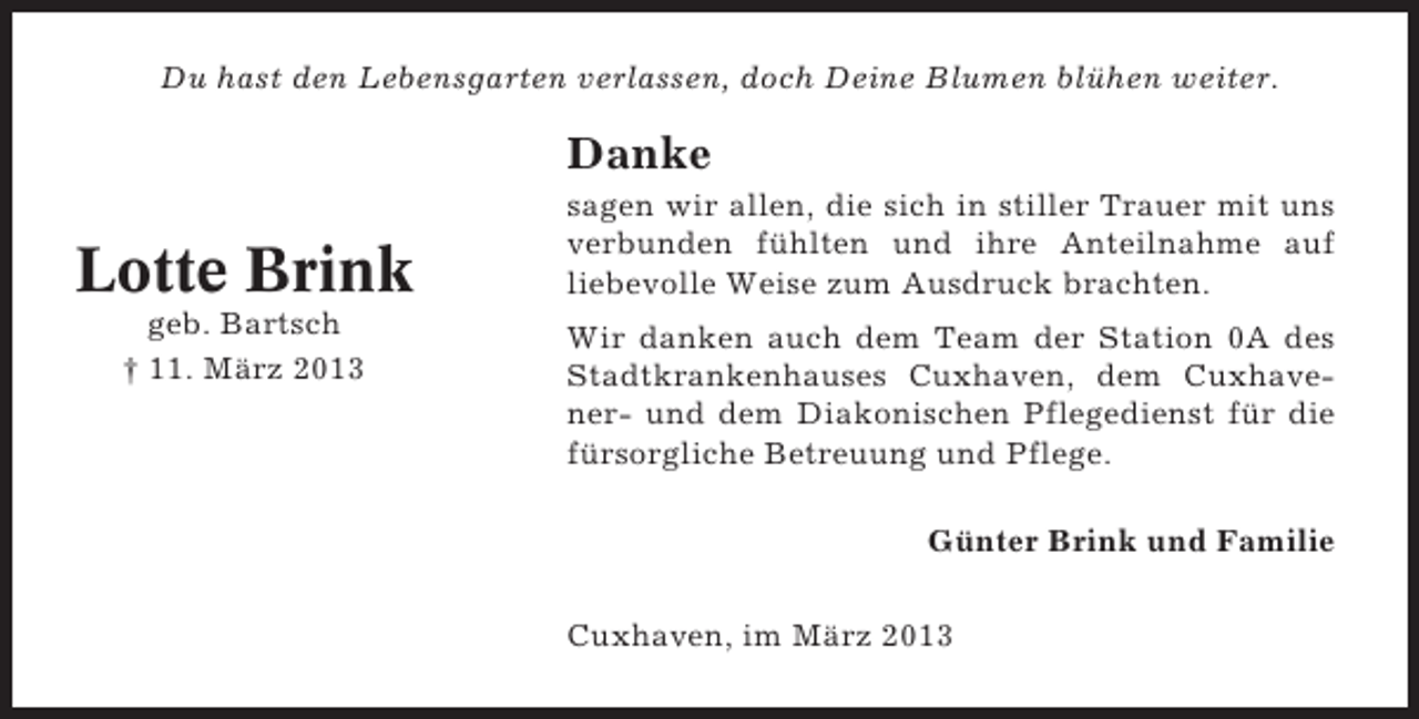 <p>Du hast den Lebensgarten verlassen, doch Deine Blumen blühen weiter.</p><p>Danke</p><p>Lotte Brink<br />geb. Bartsch<br />† 11. März 2013</p><p>sagen wir allen, die sich in stiller Trauer mit uns<br />verbunden fühlten und ihre Anteilnahme auf<br />liebevolle Weise zum Ausdruck brachten.<br />Wir danken auch dem Team der Station 0A des<br />Stadtkrankenhauses Cuxhaven, dem Cuxhavener- und dem Diakonischen Pflegedienst für die<br />fürsorgliche Betreuung und Pflege.<br />Günter Brink und Familie<br />Cuxhaven, im März 2013</p>