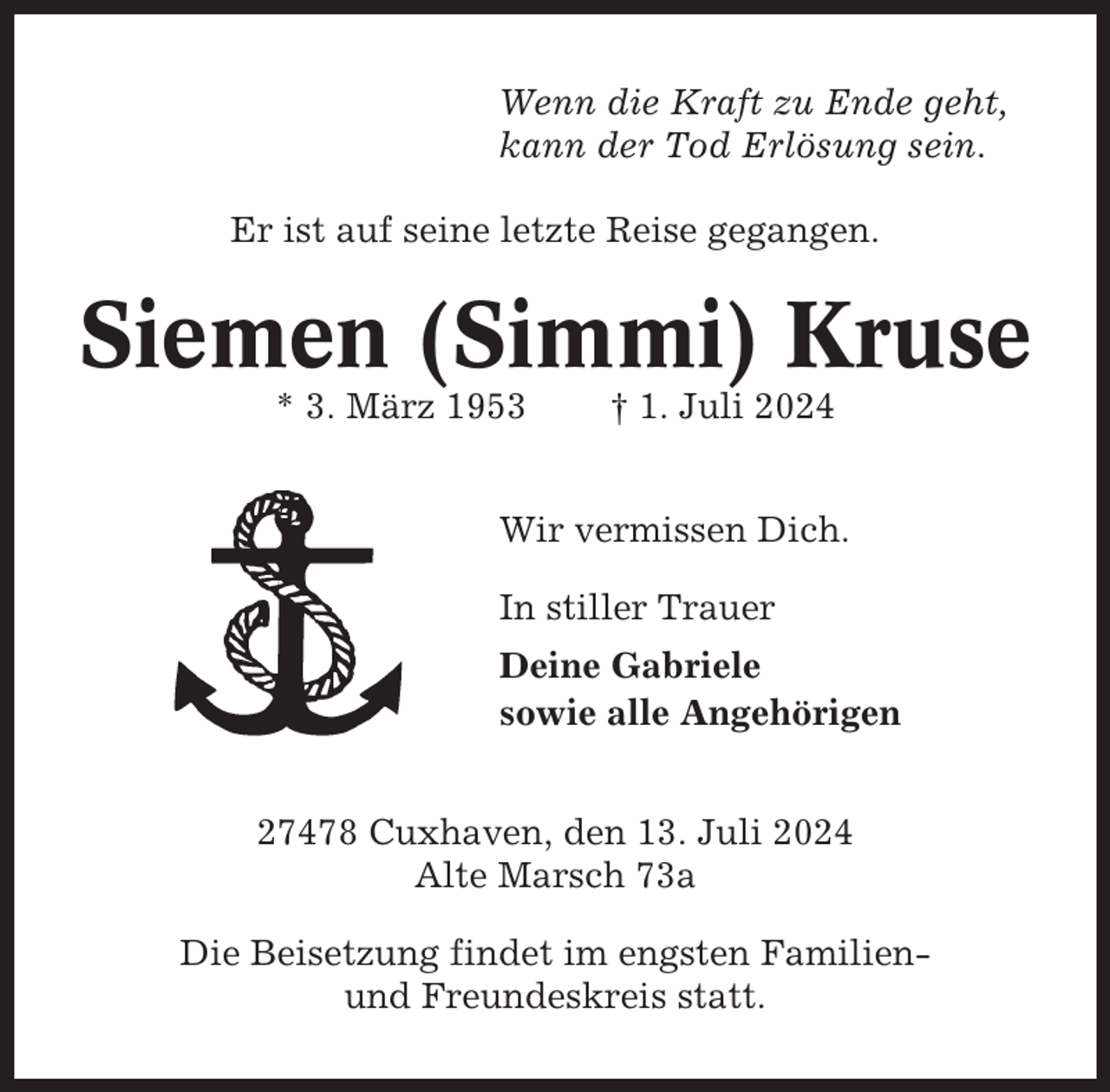 <p>Wenn die Kraft zu Ende geht,<br />kann der Tod Erlösung sein.<br />Er ist auf seine letzte Reise gegangen.</p><p>Siemen (Simmi) Kruse<br />* 3. März 1953</p><p>† 1. Juli 2024</p><p>Wir vermissen Dich.<br />In stiller Trauer<br />Deine Gabriele<br />sowie alle Angehörigen<br />27478 Cuxhaven, den 13. Juli 2024<br />Alte Marsch 73a<br />Die Beisetzung findet im engsten Familienund Freundeskreis statt.</p>