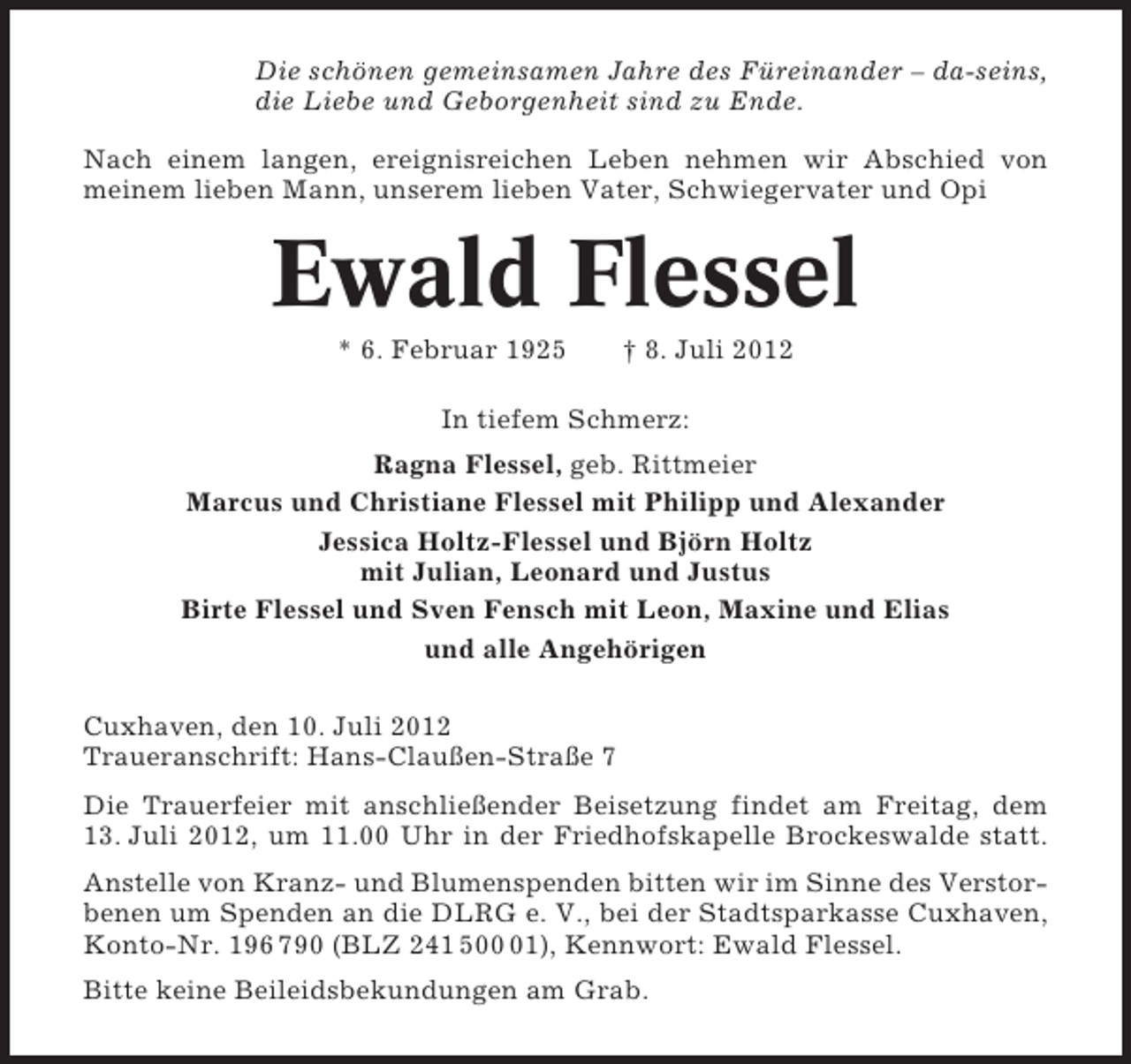 <p>Die schönen gemeinsamen Jahre des Füreinander – da-seins,<br />die Liebe und Geborgenheit sind zu Ende.<br />Nach einem langen, ereignisreichen Leben nehmen wir Abschied von<br />meinem lieben Mann, unserem lieben Vater, Schwiegervater und Opi</p><p>Ewald Flessel<br />* 6. Februar 1925</p><p>† 8. Juli 2012</p><p>In tiefem Schmerz:<br />Ragna Flessel, geb. Rittmeier<br />Marcus und Christiane Flessel mit Philipp und Alexander<br />Jessica Holtz-Flessel und Björn Holtz<br />mit Julian, Leonard und Justus<br />Birte Flessel und Sven Fensch mit Leon, Maxine und Elias<br />und alle Angehörigen<br />Cuxhaven, den 10. Juli 2012<br />Traueranschrift: Hans-Claußen-Straße 7<br />Die Trauerfeier mit anschließender Beisetzung findet am Freitag, dem<br />13. Juli 2012, um 11.00 Uhr in der Friedhofskapelle Brockeswalde statt.<br />Anstelle von Kranz- und Blumenspenden bitten wir im Sinne des Verstorbenen um Spenden an die DLRG e. V., bei der Stadtsparkasse Cuxhaven,<br />Konto-Nr. 196 790 (BLZ 241 501), Kennwort: Ewald Flessel.<br />Bitte keine Beileidsbekundungen am Grab.</p>