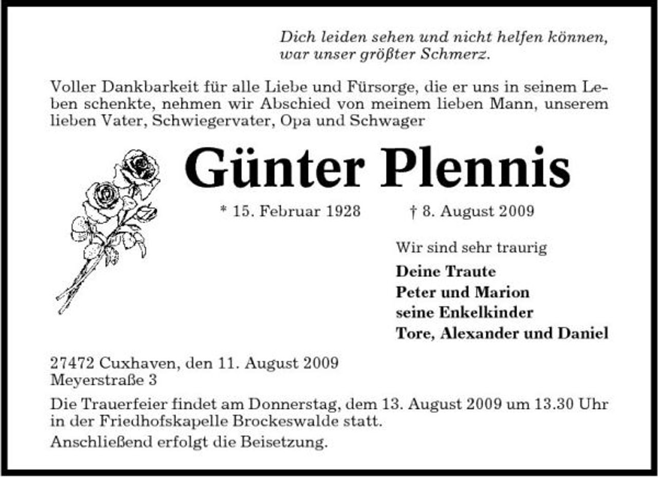 <p>Dich leiden sehen und nicht helfen können, war unser größter Schmerz. Voller Dankbarkeit für alle Liebe und Fürsorge, die er uns in seinem Leben schenkte, nehmen wir Abschied von meinem lieben Mann, unserem lieben Vater, Schwiegervater, Opa und Schwager</p><p>Günter Plennis<br />* 15. Februar 1928 † 8. August 2009<br />Wir sind sehr traurig</p><p>Deine Traute Peter und Marion seine Enkelkinder Tore, Alexander und Daniel 27472 Cuxhaven, den 11. August 2009 Meyerstraße 3 Die Trauerfeier findet am Donnerstag, dem 13. August 2009 um 13.30 Uhr in der Friedhofskapelle Brockeswalde statt. Anschließend erfolgt die Beisetzung.</p>