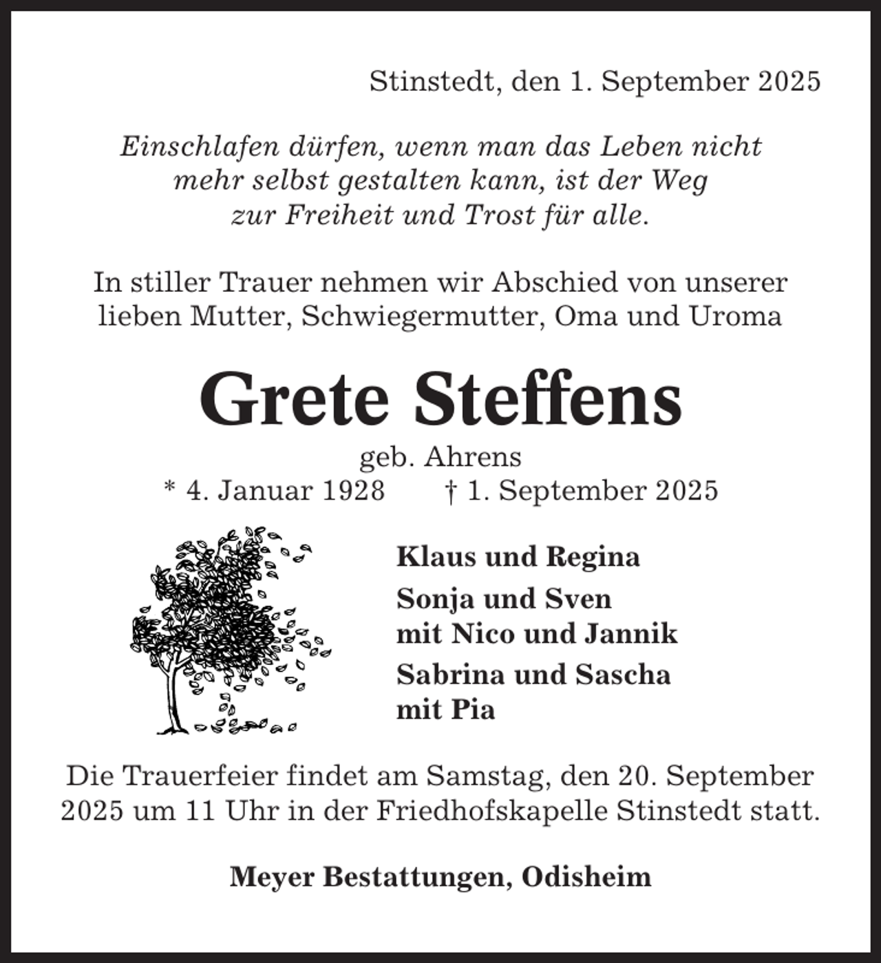 <p>Stinstedt, den 1. September 2025<br />Einschlafen dürfen, wenn man das Leben nicht<br />mehr selbst gestalten kann, ist der Weg<br />zur Freiheit und Trost für alle.<br />In stiller Trauer nehmen wir Abschied von unserer<br />lieben Mutter, Schwiegermutter, Oma und Uroma</p><p>Grete Steffens<br />geb. Ahrens<br />* 4. Januar 1928<br />† 1. September 2025<br />Klaus und Regina<br />Sonja und Sven<br />mit Nico und Jannik<br />Sabrina und Sascha<br />mit Pia<br />Die Trauerfeier findet am Samstag, den 20. September<br />2025 um 11 Uhr in der Friedhofskapelle Stinstedt statt.<br />Meyer Bestattungen, Odisheim</p>