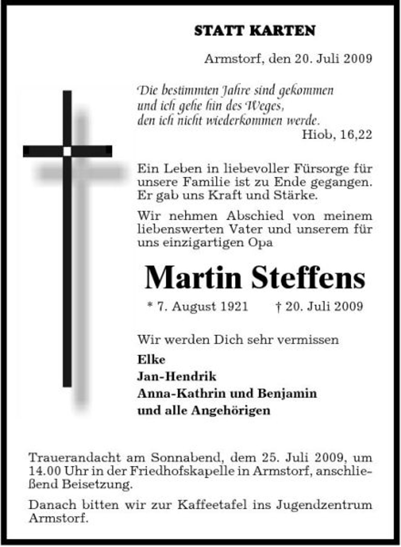 <p>STATT KARTEN<br />Armstorf, den 20. Juli 2009</p><p>Die bestimmten Jahre sind gekommen und ich gehe hin des Weges, den ich nicht wiederkommen werde.</p><p>Hiob, 16,22</p><p>Ein Leben in liebevoller Fürsorge für unsere Familie ist zu Ende gegangen. Er gab uns Kraft und Stärke. Wir nehmen Abschied von meinem liebenswerten Vater und unserem für uns einzigartigen Opa</p><p>Martin Steffens<br />* 7. August 1921 † 20. Juli 2009 Wir werden Dich sehr vermissen Elke Jan-Hendrik Anna-Kathrin und Benjamin und alle Angehörigen</p><p>Trauerandacht am Sonnabend, dem 25. Juli 2009, um 14.00 Uhr in der Friedhofskapelle in Armstorf, anschließend Beisetzung. Danach bitten wir zur Kaffeetafel ins Jugendzentrum Armstorf.</p>