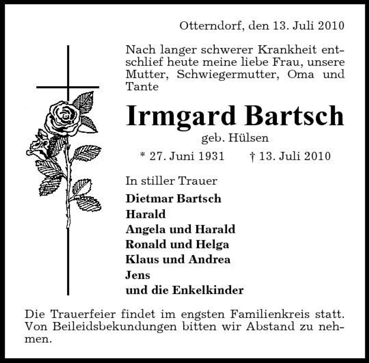 <p>Otterndorf, den 13. Juli 2010 Nach langer schwerer Krankheit entschlief heute meine liebe Frau, unsere Mutter, Schwiegermutter, Oma und Tante</p><p>Irmgard Bartsch<br />geb. Hülsen * 27. Juni 1931 † 13. Juli 2010 In stiller Trauer Dietmar Bartsch Harald Angela und Harald Ronald und Helga Klaus und Andrea Jens und die Enkelkinder Die Trauerfeier findet im engsten Familienkreis statt. Von Beileidsbekundungen bitten wir Abstand zu nehmen.</p>