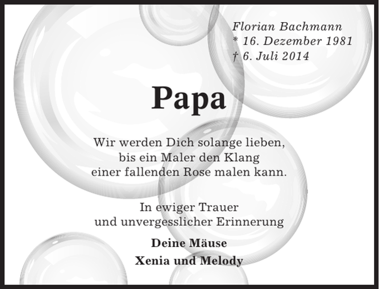 <p>Florian Bachmann<br />* 16. Dezember 1981<br />† 6. Juli 2014</p><p>Papa<br />Wir werden Dich solange lieben,<br />bis ein Maler den Klang<br />einer fallenden Rose malen kann.<br />In ewiger Trauer<br />und unvergesslicher Erinnerung<br />Deine Mäuse<br />Xenia und Melody</p>