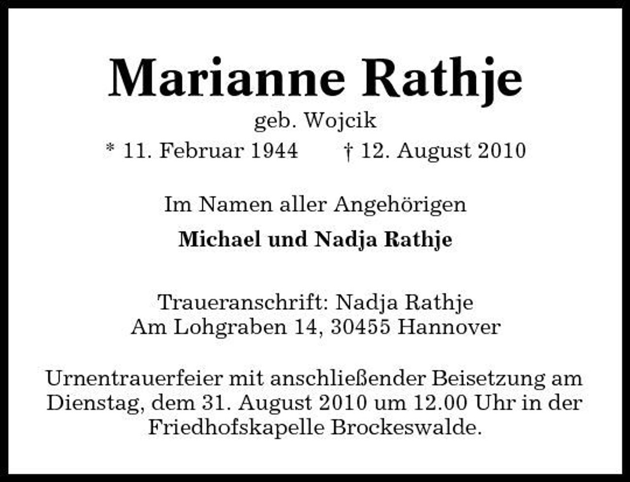 <p>Marianne Rathje<br />geb. Wojcik * 11. Februar 1944 † 12. August 2010 Im Namen aller Angehörigen Michael und Nadja Rathje Traueranschrift: Nadja Rathje Am Lohgraben 14, 30455 Hannover Urnentrauerfeier mit anschließender Beisetzung am Dienstag, dem 31. August 2010 um 12.00 Uhr in der Friedhofskapelle Brockeswalde.</p>