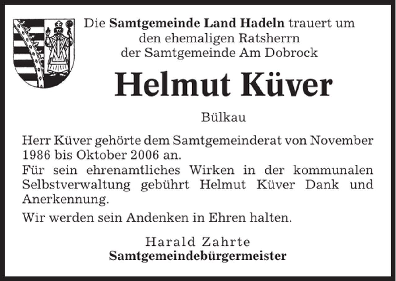 <p>Die Samtgemeinde Land Hadeln trauert um<br />den ehemaligen Ratsherrn<br />der Samtgemeinde Am Dobrock</p><p>Helmut Küver<br />Bülkau<br />Herr Küver gehörte dem Samtgemeinderat von November<br />1986 bis Oktober 2006 an.<br />Für sein ehrenamtliches Wirken in der kommunalen<br />Selbstverwaltung gebührt Helmut Küver Dank und<br />Anerkennung.<br />Wir werden sein Andenken in Ehren halten.<br />Harald Zahrte<br />Samtgemeindebürgermeister</p>