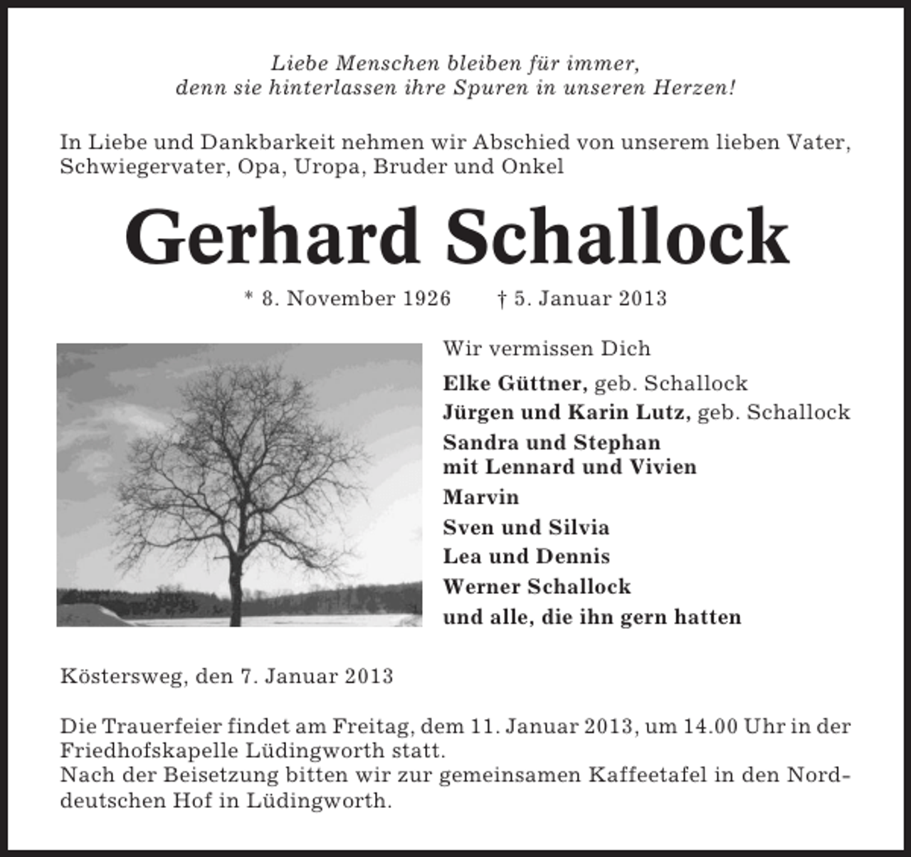 <p>Liebe Menschen bleiben für immer,<br />denn sie hinterlassen ihre Spuren in unseren Herzen!<br />In Liebe und Dankbarkeit nehmen wir Abschied von unserem lieben Vater,<br />Schwiegervater, Opa, Uropa, Bruder und Onkel</p><p>Gerhard Schallock<br />* 8. November 1926</p><p>† 5. Januar 2013</p><p>Wir vermissen Dich<br />Elke Güttner, geb. Schallock<br />Jürgen und Karin Lutz, geb. Schallock<br />Sandra und Stephan<br />mit Lennard und Vivien<br />Marvin<br />Sven und Silvia<br />Lea und Dennis<br />Werner Schallock<br />und alle, die ihn gern hatten<br />Köstersweg, den 7. Januar 2013<br />Die Trauerfeier findet am Freitag, dem 11. Januar 2013, um 14.00 Uhr in der<br />Friedhofskapelle Lüdingworth statt.<br />Nach der Beisetzung bitten wir zur gemeinsamen Kaffeetafel in den Norddeutschen Hof in Lüdingworth.</p>