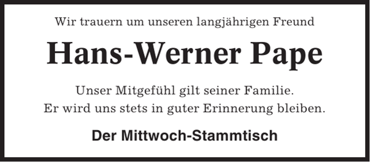 <p>Wir trauern um unseren langjährigen Freund</p><p>Hans-Werner Pape<br />Unser Mitgefühl gilt seiner Familie.<br />Er wird uns stets in guter Erinnerung bleiben.</p><p>Der Mittwoch-Stammtisch</p>