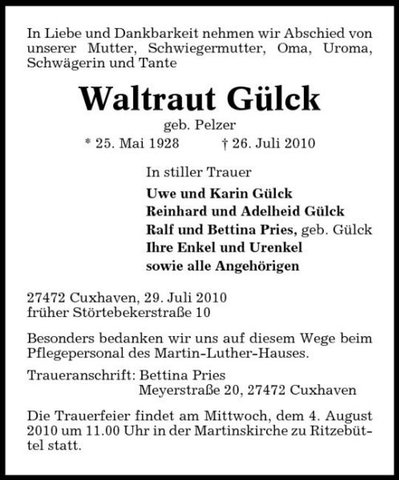 <p>In Liebe und Dankbarkeit nehmen wir Abschied von unserer Mutter, Schwiegermutter, Oma, Uroma, Schwägerin und Tante</p><p>Waltraut Gülck<br />geb. Pelzer * 25. Mai 1928 † 26. Juli 2010 In stiller Trauer Uwe und Karin Gülck Reinhard und Adelheid Gülck Ralf und Bettina Pries, geb. Gülck Ihre Enkel und Urenkel sowie alle Angehörigen 27472 Cuxhaven, 29. Juli 2010 früher Störtebekerstraße 10 Besonders bedanken wir uns auf diesem Wege beim Pflegepersonal des Martin-Luther-Hauses. Traueranschrift: Bettina Pries Meyerstraße 20, 27472 Cuxhaven Die Trauerfeier findet am Mittwoch, dem 4. August 2010 um 11.00 Uhr in der Martinskirche zu Ritzebüttel statt.</p>