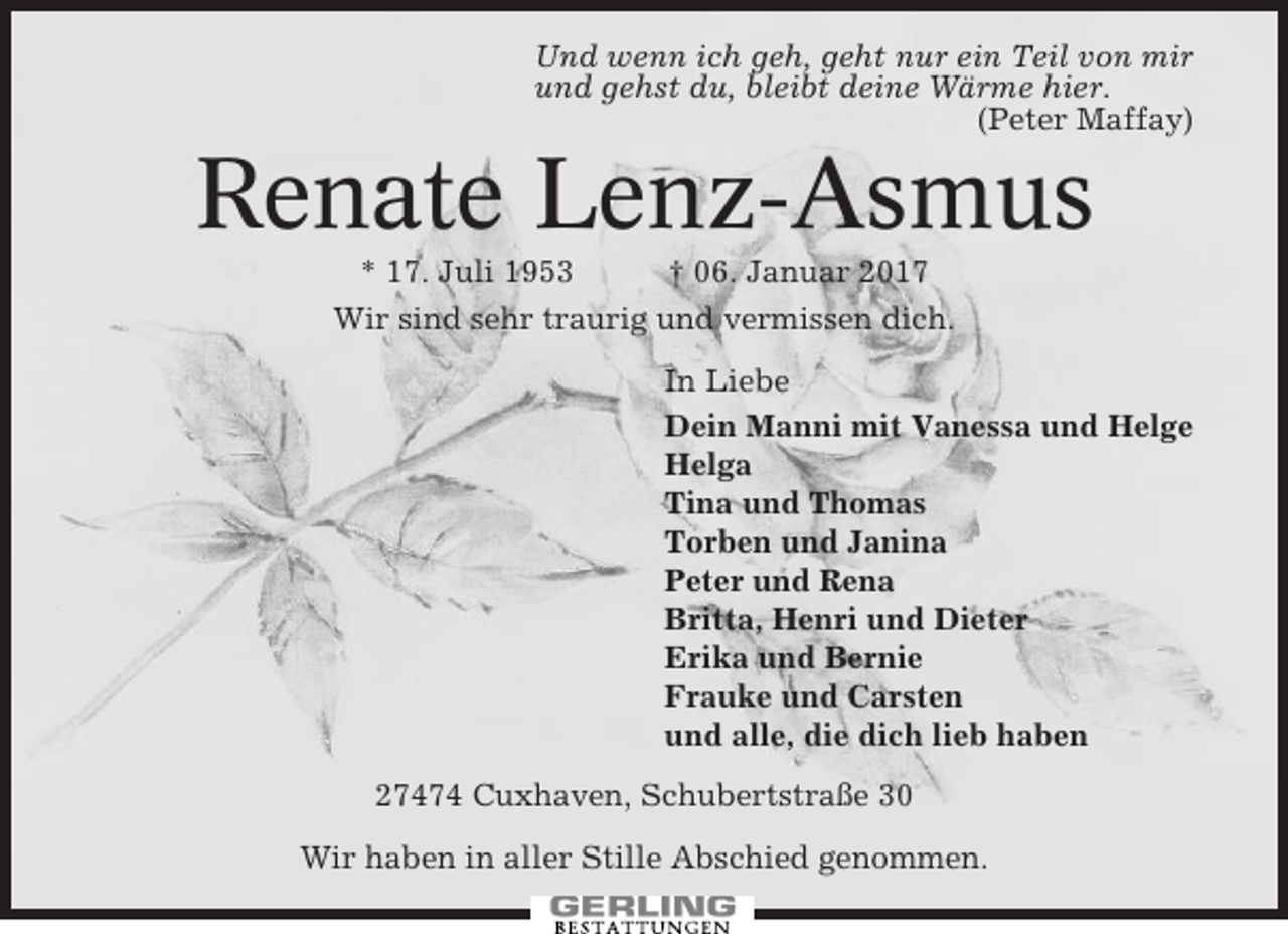 <p>Und wenn ich geh, geht nur ein Teil von mir<br />und gehst du, bleibt deine Wärme hier.<br />(Peter Maffay)</p><p>Renate Lenz-Asmus<br />* 17. Juli 1953<br />† 06. Januar 2017<br />Wir sind sehr traurig und vermissen dich.<br />In Liebe<br />Dein Manni mit Vanessa und Helge<br />Helga<br />Tina und Thomas<br />Torben und Janina<br />Peter und Rena<br />Britta, Henri und Dieter<br />Erika und Bernie<br />Frauke und Carsten<br />und alle, die dich lieb haben<br />27474 Cuxhaven, Schubertstraße 30<br />Wir haben in aller Stille Abschied genommen.</p>