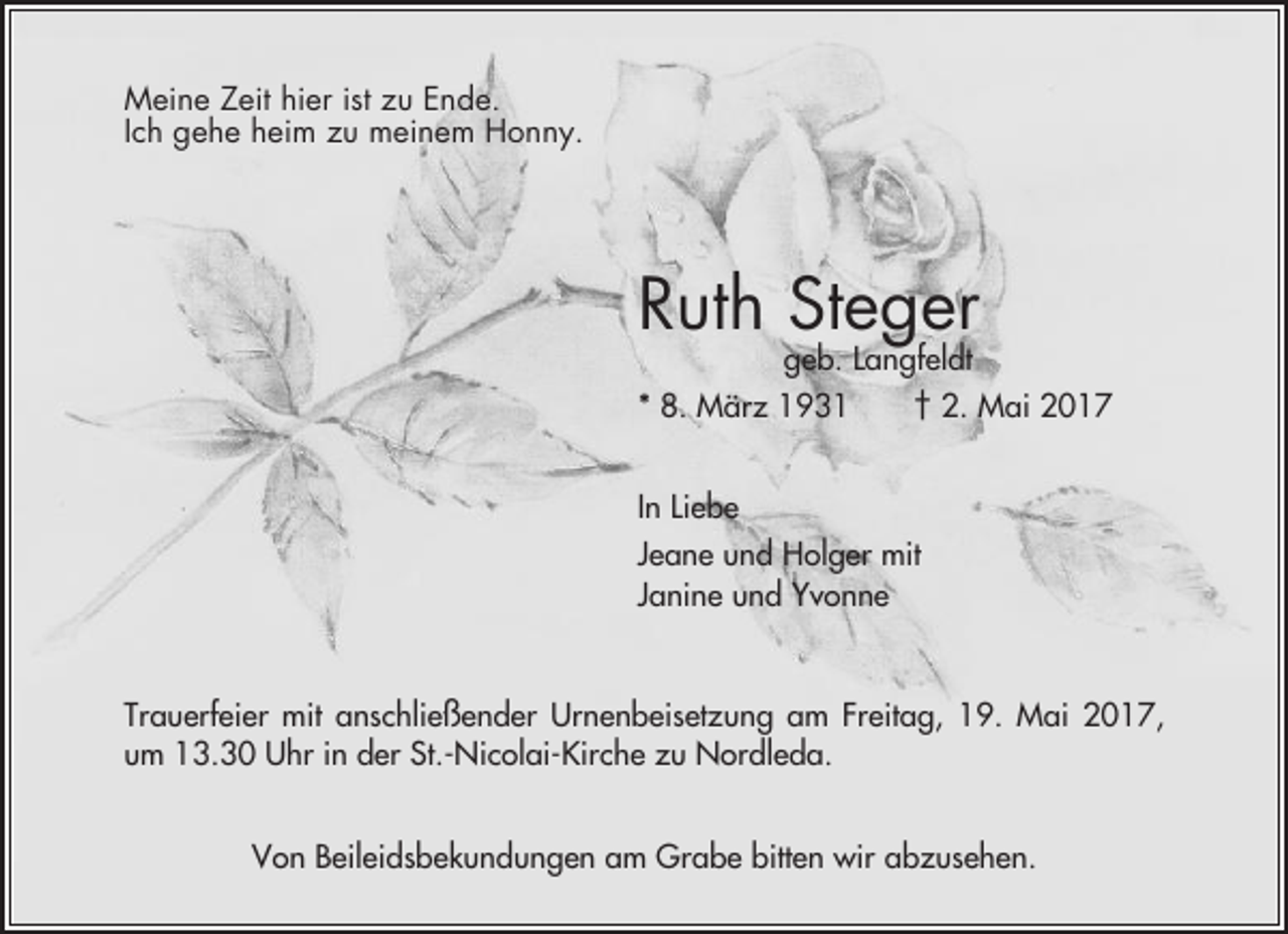 <p>Meine Zeit hier ist zu Ende.<br />Ich gehe heim zu meinem Honny.</p><p>Ruth Steger</p><p>geb. Langfeldt<br />* 8. März 1931<br />† 2. Mai 2017<br />In Liebe<br />Jeane und Holger mit<br />Janine und Yvonne</p><p>Trauerfeier mit anschließender Urnenbeisetzung am Freitag, 19. Mai 2017,<br />um 13.30 Uhr in der St.-Nicolai-Kirche zu Nordleda.<br />Von Beileidsbekundungen am Grabe bitten wir abzusehen.</p>