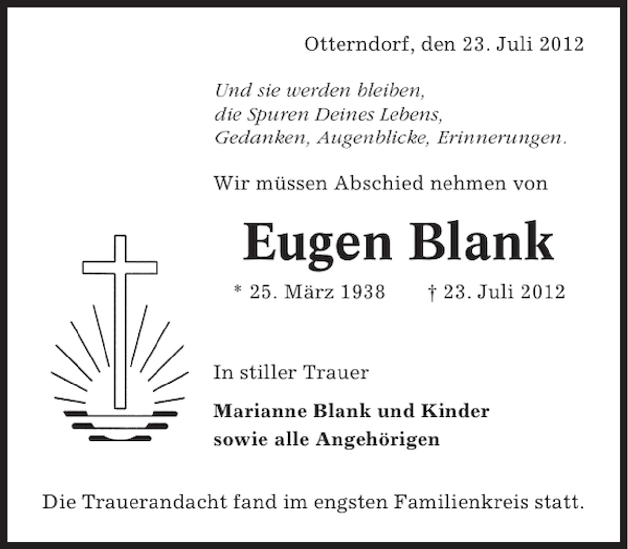 <p>Otterndorf, den 23. Juli 2012<br />Und sie werden bleiben,<br />die Spuren Deines Lebens,<br />Gedanken, Augenblicke, Erinnerungen.<br />Wir müssen Abschied nehmen von</p><p>Eugen Blank<br />* 25. März 1938</p><p>† 23. Juli 2012</p><p>In stiller Trauer<br />Marianne Blank und Kinder<br />sowie alle Angehörigen<br />Die Trauerandacht fand im engsten Familienkreis statt.</p>