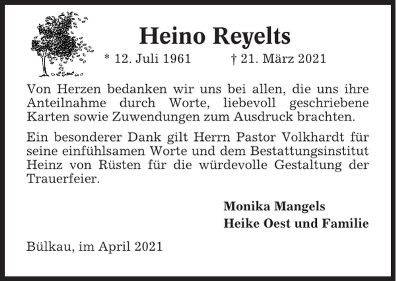 <p>Heino Reyelts<br />* 12. Juli 1961</p><p>† 21. März 2021</p><p>Von Herzen bedanken wir uns bei allen, die uns ihre<br />Anteilnahme durch Worte, liebevoll geschriebene<br />Karten sowie Zuwendungen zum Ausdruck brachten.<br />Ein besonderer Dank gilt Herrn Pastor Volkhardt für<br />seine einfühlsamen Worte und dem Bestattungsinstitut<br />Heinz von Rüsten für die würdevolle Gestaltung der<br />Trauerfeier.<br />Monika Mangels<br />Heike Oest und Familie<br />Bülkau, im April 2021</p>