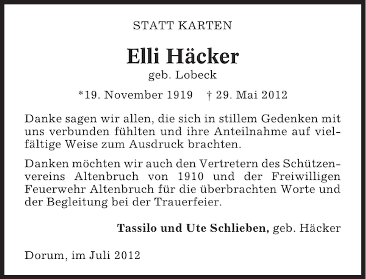 <p>STATT KARTEN</p><p>Elli Häcker<br />geb. Lobeck<br />*19. November 1919</p><p>† 29. Mai 2012</p><p>Danke sagen wir allen, die sich in stillem Gedenken mit<br />uns verbunden fühlten und ihre Anteilnahme auf vielfältige Weise zum Ausdruck brachten.<br />Danken möchten wir auch den Vertretern des Schützenvereins Altenbruch von 1910 und der Freiwilligen<br />Feuerwehr Altenbruch für die überbrachten Worte und<br />der Begleitung bei der Trauerfeier.<br />Tassilo und Ute Schlieben, geb. Häcker<br />Dorum, im Juli 2012</p>