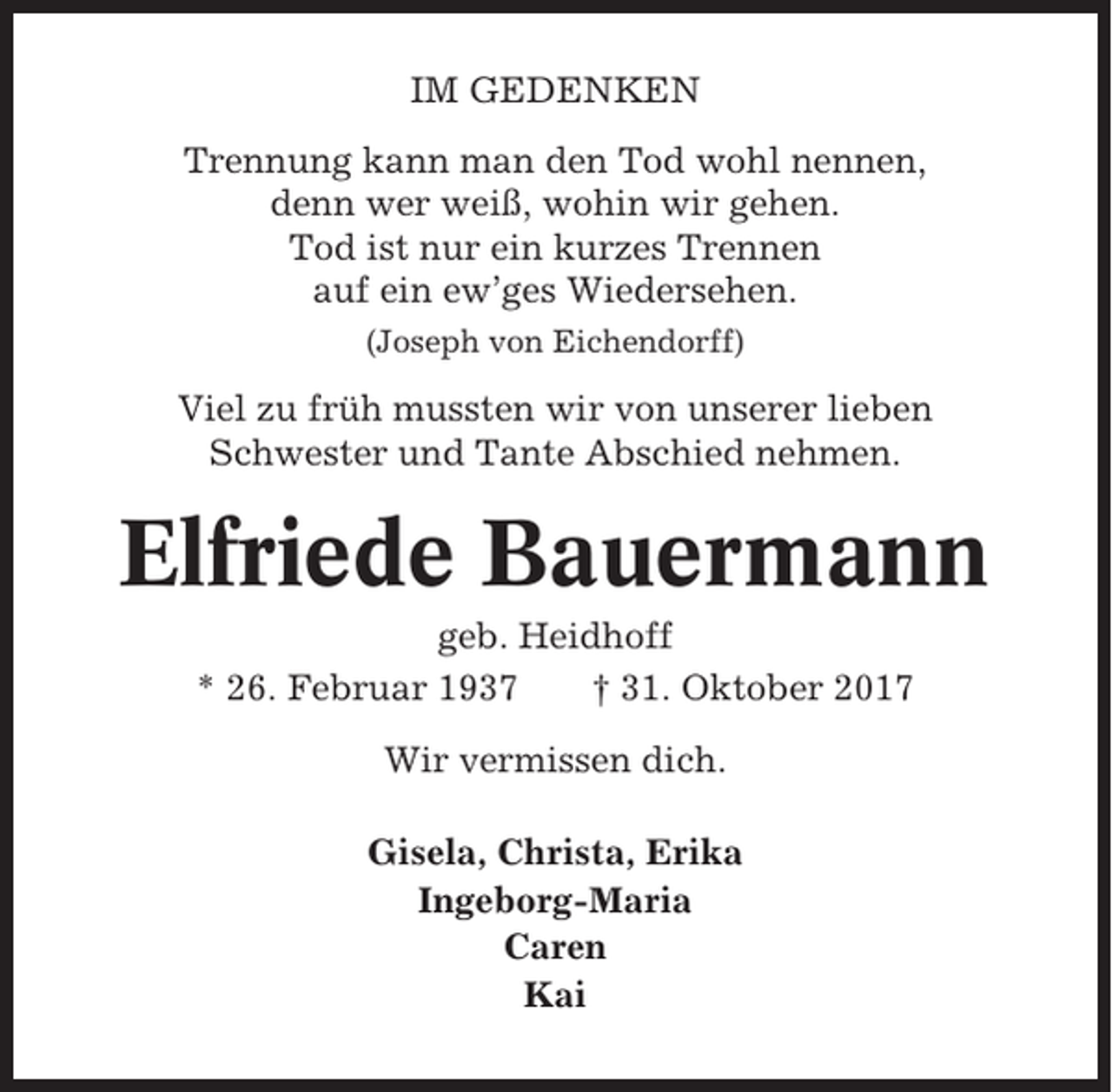 <p>IM GEDENKEN<br />Trennung kann man den Tod wohl nennen,<br />denn wer weiß, wohin wir gehen.<br />Tod ist nur ein kurzes Trennen<br />auf ein ew’ges Wiedersehen.<br />(Joseph von Eichendorff)</p><p>Viel zu früh mussten wir von unserer lieben<br />Schwester und Tante Abschied nehmen.</p><p>Elfriede Bauermann<br />geb. Heidhoff<br />* 26. Februar 1937<br />† 31. Oktober 2017<br />Wir vermissen dich.<br />Gisela, Christa, Erika<br />Ingeborg-Maria<br />Caren<br />Kai</p>
