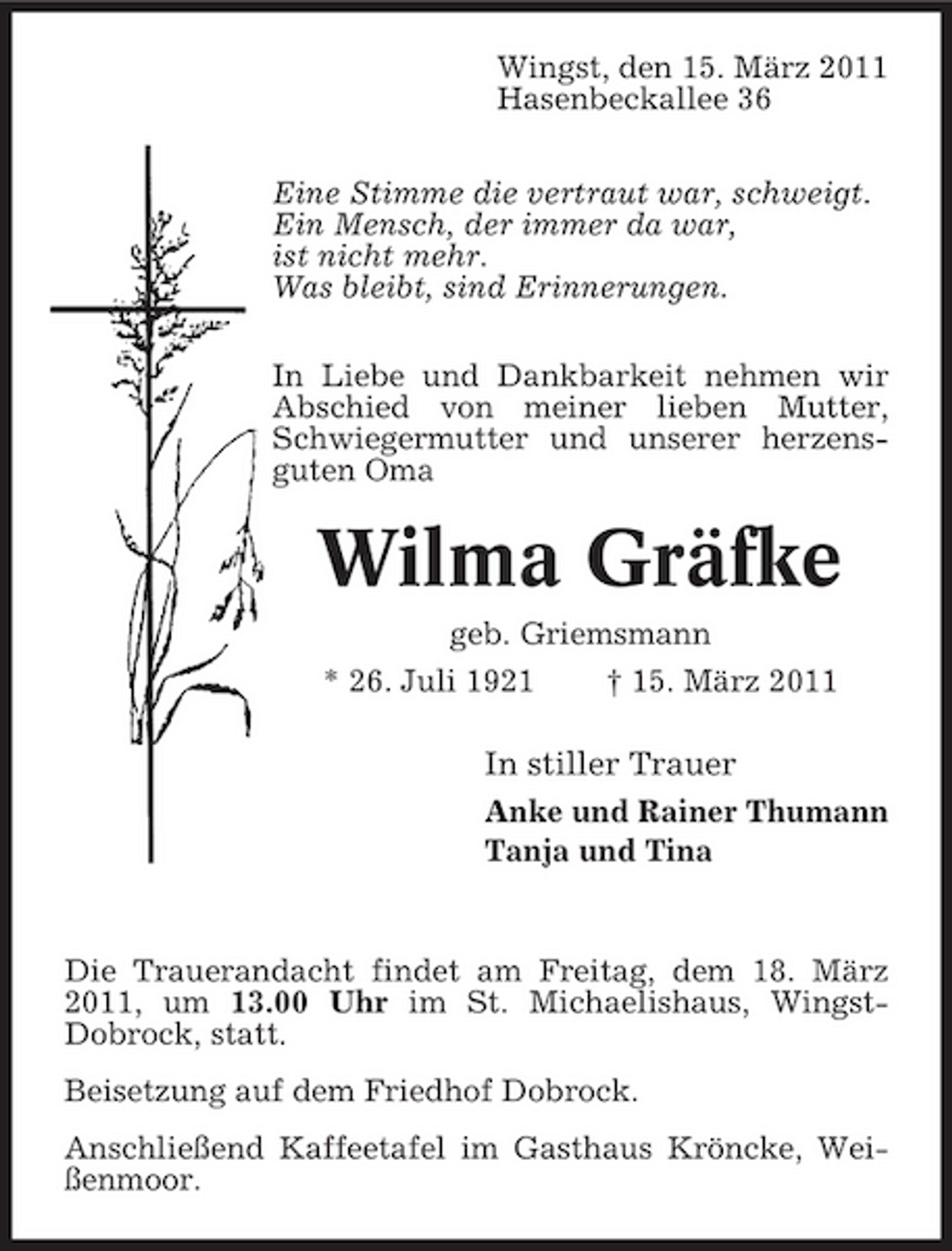 <p>Wingst, den 15. März 2011 Hasenbeckallee 36 Eine Stimme die vertraut war, schweigt. Ein Mensch, der immer da war, ist nicht mehr. Was bleibt, sind Erinnerungen. In Liebe und Dankbarkeit nehmen wir Abschied von meiner lieben Mutter, Schwiegermutter und unserer herzensguten Oma</p><p>Wilma Gräfke<br />geb. Griemsmann * 26. Juli 1921 † 15. März 2011</p><p>In stiller Trauer<br />Anke und Rainer Thumann Tanja und Tina</p><p>Die Trauerandacht findet am Freitag, dem 18. März 2011, um 13.00 Uhr im St. Michaelishaus, WingstDobrock, statt. Beisetzung auf dem Friedhof Dobrock. Anschließend Kaffeetafel im Gasthaus Kröncke, Weißenmoor.</p>