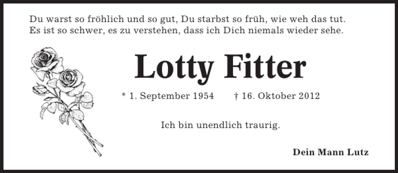 <p>Du warst so fröhlich und so gut, Du starbst so früh, wie weh das tut.<br />Es ist so schwer, es zu verstehen, dass ich Dich niemals wieder sehe.</p>
<p>Lotty Fitter<br />* 1. September 1954</p>
<p>† 16. Oktober 2012</p>
<p>Ich bin unendlich traurig.<br />Dein Mann Lutz</p>