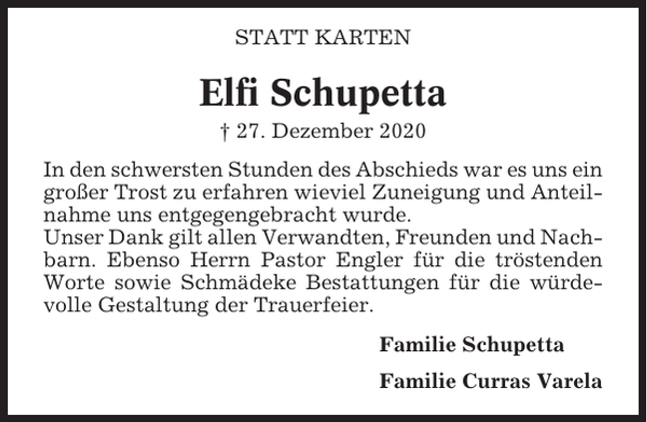 <p>STATT KARTEN</p><p>Elfi Schupetta<br />† 27. Dezember 2020<br />In den schwersten Stunden des Abschieds war es uns ein<br />großer Trost zu erfahren wieviel Zuneigung und Anteilnahme uns entgegengebracht wurde.<br />Unser Dank gilt allen Verwandten, Freunden und Nachbarn. Ebenso Herrn Pastor Engler für die tröstenden<br />Worte sowie Schmädeke Bestattungen für die würdevolle Gestaltung der Trauerfeier.<br />Familie Schupetta<br />Familie Curras Varela</p>