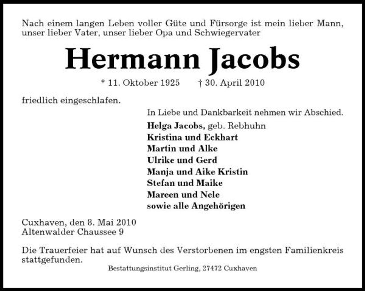 <p>Nach einem langen Leben voller Güte und Fürsorge ist mein lieber Mann, unser lieber Vater, unser lieber Opa und Schwiegervater</p><p>Hermann Jacobs<br />* 11. Oktober 1925 friedlich eingeschlafen.<br />In Liebe und Dankbarkeit nehmen wir Abschied.</p><p>† 30. April 2010</p><p>Helga Jacobs, geb. Rebhuhn Kristina und Eckhart Martin und Alke Ulrike und Gerd Manja und Aike Kristin Stefan und Maike Mareen und Nele sowie alle Angehörigen Cuxhaven, den 8. Mai 2010 Altenwalder Chaussee 9 Die Trauerfeier hat auf Wunsch des Verstorbenen im engsten Familienkreis stattgefunden.<br />Bestattungsinstitut Gerling, 27472 Cuxhaven</p>