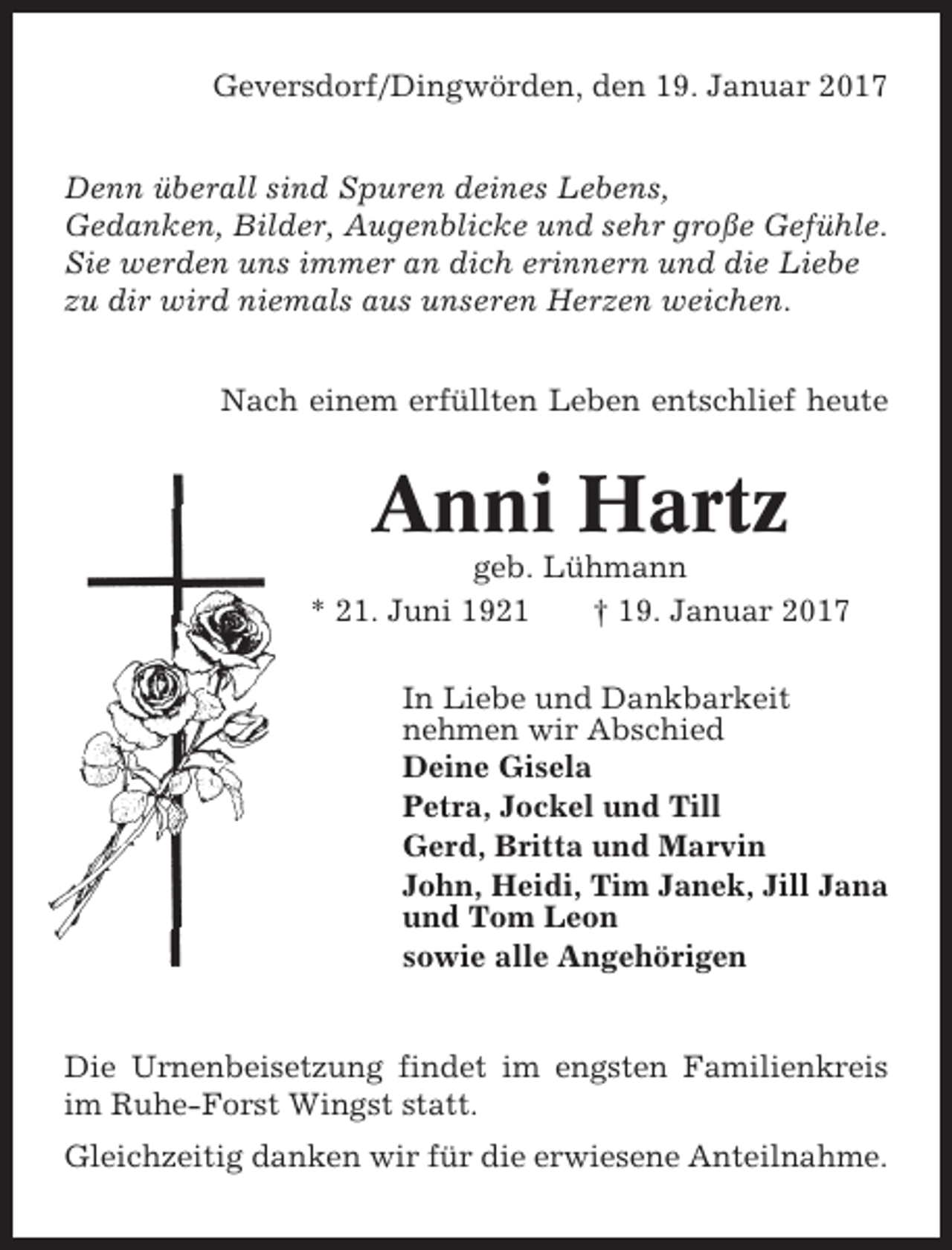 <p>Geversdorf/Dingwörden, den 19. Januar 2017<br />Denn überall sind Spuren deines Lebens,<br />Gedanken, Bilder, Augenblicke und sehr große Gefühle.<br />Sie werden uns immer an dich erinnern und die Liebe<br />zu dir wird niemals aus unseren Herzen weichen.<br />Nach einem erfüllten Leben entschlief heute</p><p>Anni Hartz<br />geb. Lühmann<br />* 21. Juni 1921<br />† 19. Januar 2017<br />In Liebe und Dankbarkeit<br />nehmen wir Abschied<br />Deine Gisela<br />Petra, Jockel und Till<br />Gerd, Britta und Marvin<br />John, Heidi, Tim Janek, Jill Jana<br />und Tom Leon<br />sowie alle Angehörigen</p><p>Die Urnenbeisetzung findet im engsten Familienkreis<br />im Ruhe-Forst Wingst statt.<br />Gleichzeitig danken wir für die erwiesene Anteilnahme.</p>