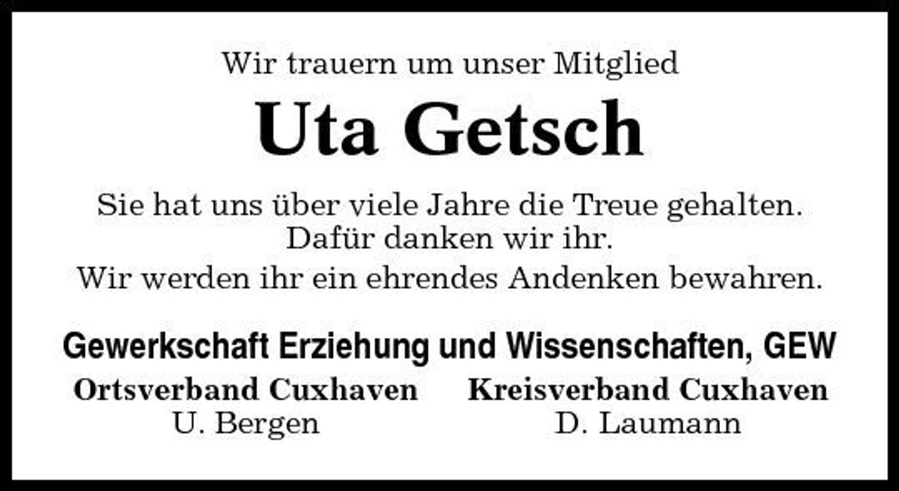 <p>Wir trauern um unser Mitglied</p><p>Uta Getsch<br />Sie hat uns über viele Jahre die Treue gehalten. Dafür danken wir ihr. Wir werden ihr ein ehrendes Andenken bewahren.</p><p>Gewerkschaft Erziehung und Wissenschaften, GEW<br />Ortsverband Cuxhaven U. Bergen Kreisverband Cuxhaven D. Laumann</p>
