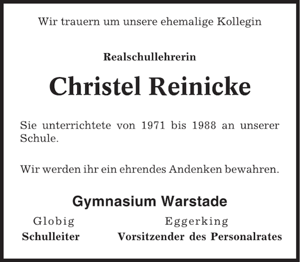 <p>Wir trauern um unsere ehemalige Kollegin<br />Realschullehrerin</p><p>Christel Reinicke<br />Sie unterrichtete von 1971 bis 1988 an unserer<br />Schule.<br />Wir werden ihr ein ehrendes Andenken bewahren.</p><p>Gymnasium Warstade<br />Glo big<br />Schulleiter</p><p>Eggerking<br />Vorsitzender des Personalrates</p>