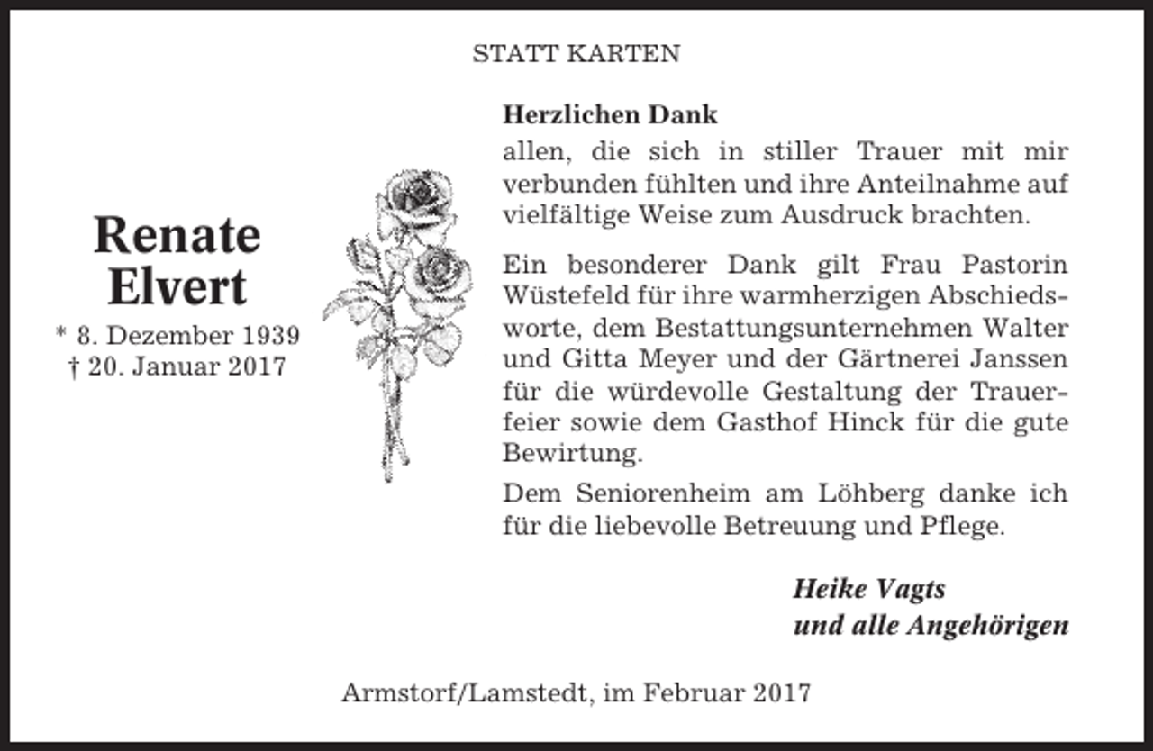 <p>STATT KARTEN</p><p>Renate<br />Elvert<br />* 8. Dezember 1939<br />† 20. Januar 2017</p><p>Herzlichen Dank<br />allen, die sich in stiller Trauer mit mir<br />verbunden fühlten und ihre Anteilnahme auf<br />vielfältige Weise zum Ausdruck brachten.<br />Ein besonderer Dank gilt Frau Pastorin<br />Wüstefeld für ihre warmherzigen Abschiedsworte, dem Bestattungsunternehmen Walter<br />und Gitta Meyer und der Gärtnerei Janssen<br />für die würdevolle Gestaltung der Trauerfeier sowie dem Gasthof Hinck für die gute<br />Bewirtung.<br />Dem Seniorenheim am Löhberg danke ich<br />für die liebevolle Betreuung und Pflege.<br />Heike Vagts<br />und alle Angehörigen<br />Armstorf/Lamstedt, im Februar 2017</p>