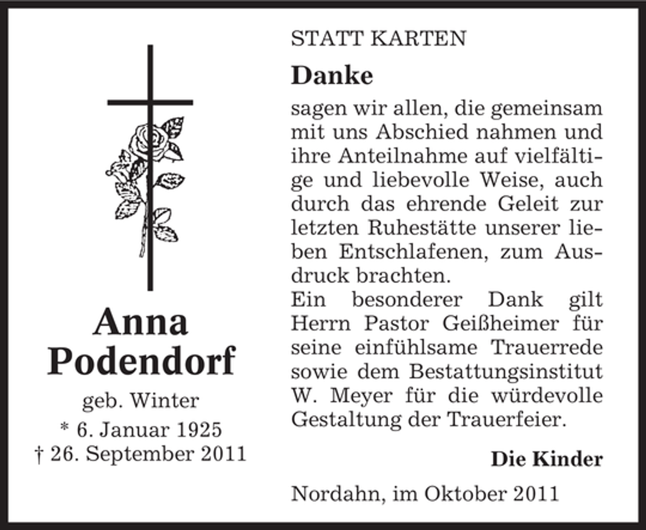 <p>STATT KARTEN</p><p>Danke</p><p>Anna<br />Podendorf<br />geb. Winter<br />* 6. Januar 1925<br />† 26. September 2011</p><p>sagen wir allen, die gemeinsam<br />mit uns Abschied nahmen und<br />ihre Anteilnahme auf vielfältige und liebevolle Weise, auch<br />durch das ehrende Geleit zur<br />letzten Ruhestätte unserer lieben Entschlafenen, zum Ausdruck brachten.<br />Ein besonderer Dank gilt<br />Herrn Pastor Geißheimer für<br />seine einfühlsame Trauerrede<br />sowie dem Bestattungsinstitut<br />W. Meyer für die würdevolle<br />Gestaltung der Trauerfeier.<br />Die Kinder<br />Nordahn, im Oktober 2011</p>