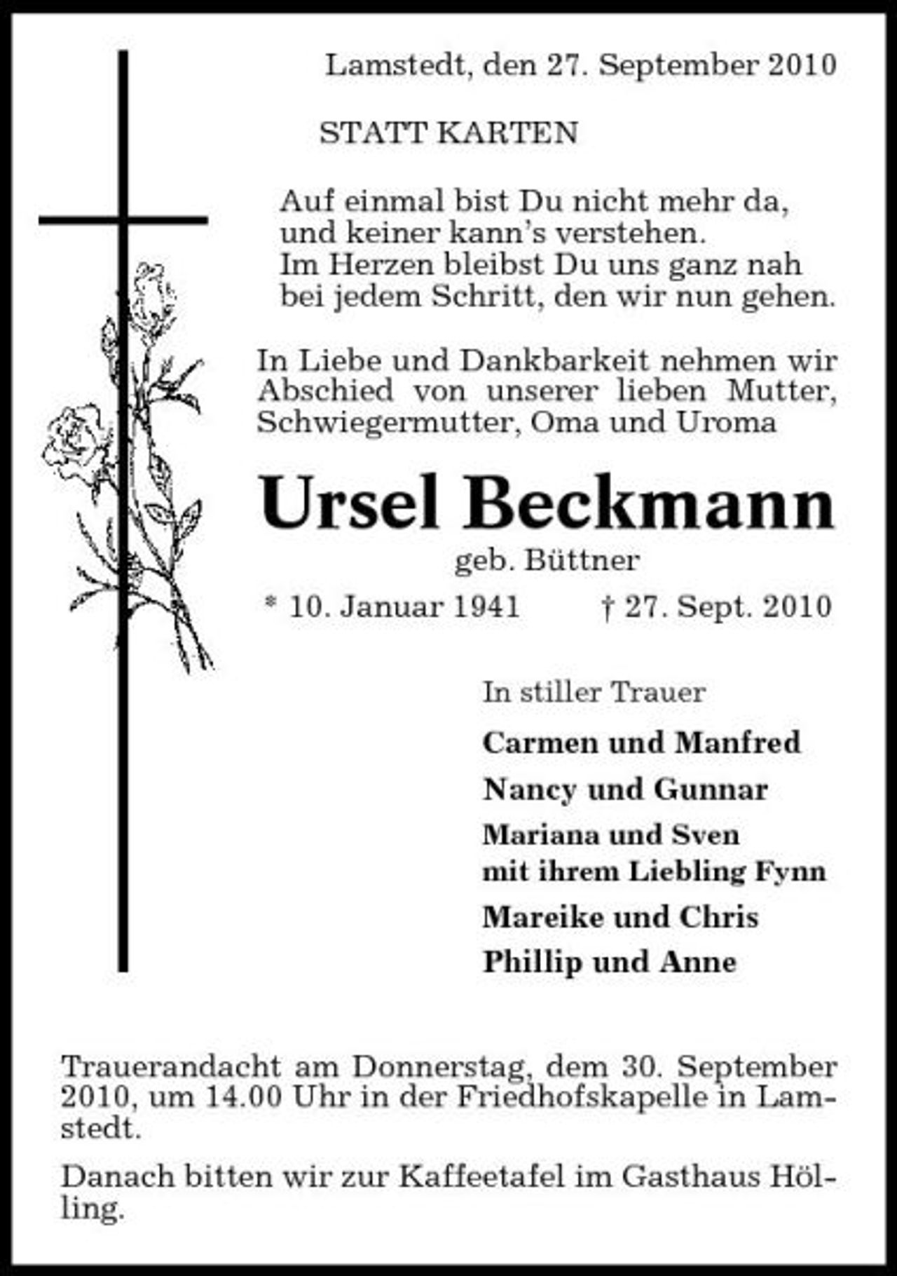 <p>Lamstedt, den 27. September 2010 STATT KARTEN Auf einmal bist Du nicht mehr da, und keiner kann’s verstehen. Im Herzen bleibst Du uns ganz nah bei jedem Schritt, den wir nun gehen. In Liebe und Dankbarkeit nehmen wir Abschied von unserer lieben Mutter, Schwiegermutter, Oma und Uroma</p><p>Ursel Beckmann<br />geb. Büttner * 10. Januar 1941 † 27. Sept. 2010<br />In stiller Trauer</p><p>Carmen und Manfred Nancy und Gunnar<br />Mariana und Sven mit ihrem Liebling Fynn</p><p>Mareike und Chris Phillip und Anne Trauerandacht am Donnerstag, dem 30. September 2010, um 14.00 Uhr in der Friedhofskapelle in Lamstedt. Danach bitten wir zur Kaffeetafel im Gasthaus Hölling.</p>