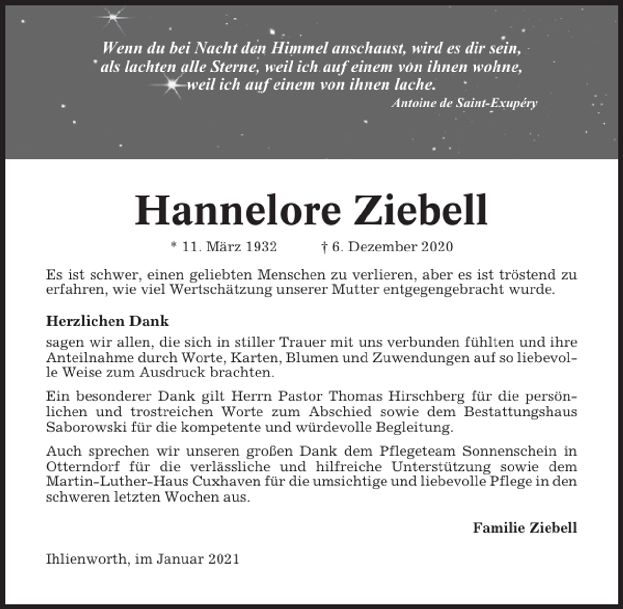 <p>Wenn du bei Nacht den Himmel anschaust, wird es dir sein,<br />als lachten alle Sterne, weil ich auf einem von ihnen wohne,<br />weil ich auf einem von ihnen lache.<br />Antoine de Saint-Exupéry</p><p>Hannelore Ziebell<br />* 11. März 1932</p><p>† 6. Dezember 2020</p><p>Es ist schwer, einen geliebten Menschen zu verlieren, aber es ist tröstend zu<br />erfahren, wie viel Wertschätzung unserer Mutter entgegengebracht wurde.</p><p>Herzlichen Dank<br />sagen wir allen, die sich in stiller Trauer mit uns verbunden fühlten und ihre<br />Anteilnahme durch Worte, Karten, Blumen und Zuwendungen auf so liebevolle Weise zum Ausdruck brachten.<br />Ein besonderer Dank gilt Herrn Pastor Thomas Hirschberg für die persönlichen und trostreichen Worte zum Abschied sowie dem Bestattungshaus<br />Saborowski für die kompetente und würdevolle Begleitung.<br />Auch sprechen wir unseren großen Dank dem Pflegeteam Sonnenschein in<br />Otterndorf für die verlässliche und hilfreiche Unterstützung sowie dem<br />Martin-Luther-Haus Cuxhaven für die umsichtige und liebevolle Pflege in den<br />schweren letzten Wochen aus.<br />Familie Ziebell<br />Ihlienworth, im Januar 2021</p>