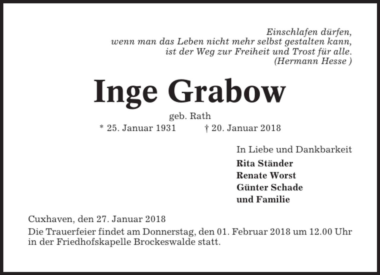 <p>Einschlafen dürfen,<br />wenn man das Leben nicht mehr selbst gestalten kann,<br />ist der Weg zur Freiheit und Trost für alle.<br />(Hermann Hesse )</p><p>Inge Grabow<br />geb. Rath<br />* 25. Januar 1931<br />† 20. Januar 2018<br />In Liebe und Dankbarkeit<br />Rita Ständer<br />Renate Worst<br />Günter Schade<br />und Familie<br />Cuxhaven, den 27. Januar 2018<br />Die Trauerfeier findet am Donnerstag, den 01. Februar 2018 um 12.00 Uhr<br />in der Friedhofskapelle Brockeswalde statt.</p>