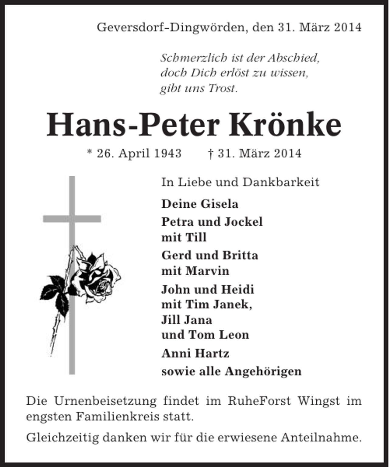<p>Geversdorf-Dingwörden, den 31. März 2014<br />Schmerzlich ist der Abschied,<br />doch Dich erlöst zu wissen,<br />gibt uns Trost.</p><p>Hans-Peter Krönke<br />* 26. April 1943</p><p>† 31. März 2014</p><p>In Liebe und Dankbarkeit<br />Deine Gisela<br />Petra und Jockel<br />mit Till<br />Gerd und Britta<br />mit Marvin<br />John und Heidi<br />mit Tim Janek,<br />Jill Jana<br />und Tom Leon<br />Anni Hartz<br />sowie alle Angehörigen<br />Die Urnenbeisetzung findet im RuheForst Wingst im<br />engsten Familienkreis statt.<br />Gleichzeitig danken wir für die erwiesene Anteilnahme.</p>