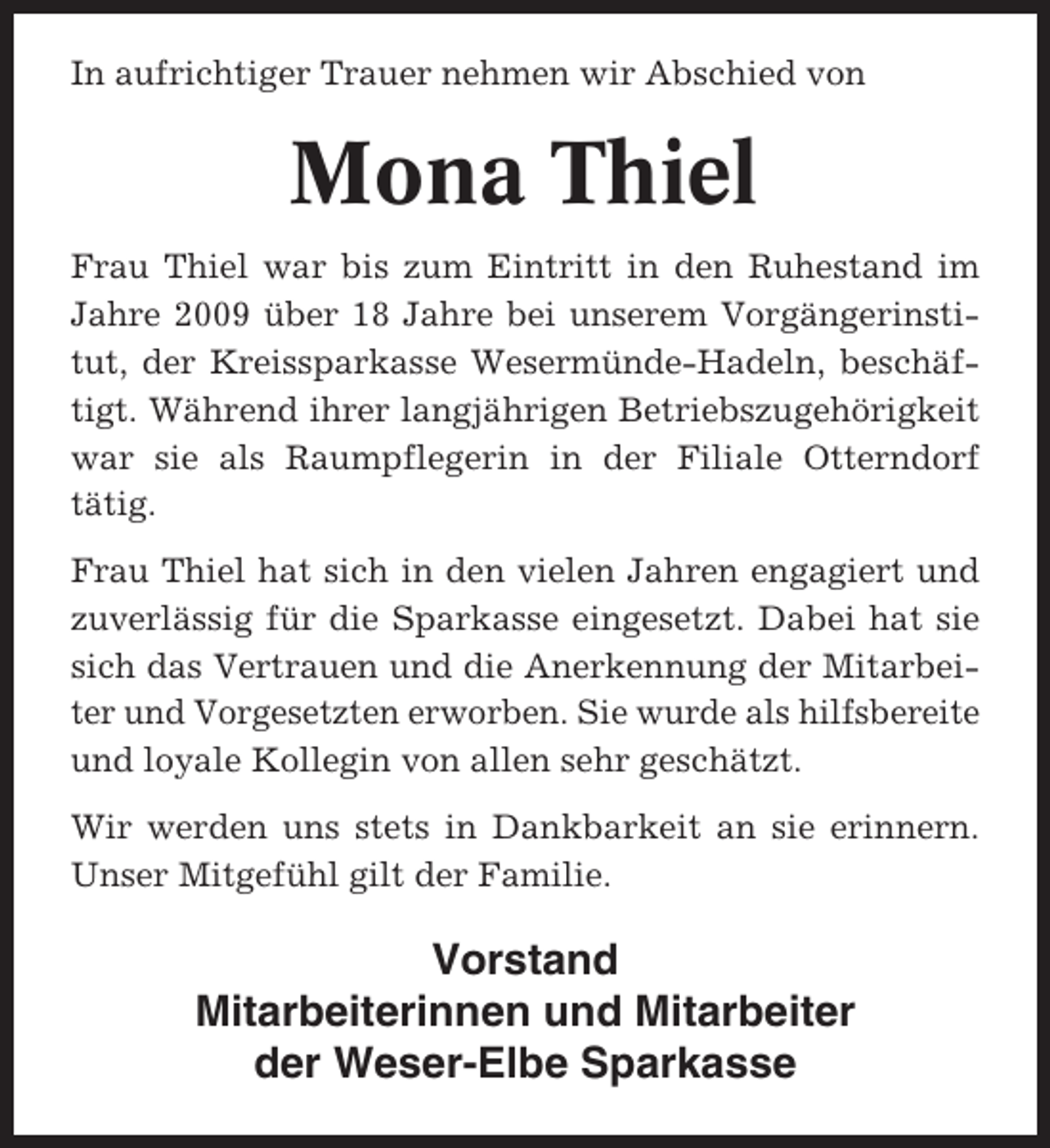 <p>In aufrichtiger Trauer nehmen wir Abschied von</p><p>Mona Thiel<br />Frau Thiel war bis zum Eintritt in den Ruhestand im<br />Jahre 2009 über 18 Jahre bei unserem Vorgängerinstitut, der Kreissparkasse Wesermünde-Hadeln, beschäftigt. Während ihrer langjährigen Betriebszugehörigkeit<br />war sie als Raumpflegerin in der Filiale Otterndorf<br />tätig.<br />Frau Thiel hat sich in den vielen Jahren engagiert und<br />zuverlässig für die Sparkasse eingesetzt. Dabei hat sie<br />sich das Vertrauen und die Anerkennung der Mitarbeiter und Vorgesetzten erworben. Sie wurde als hilfsbereite<br />und loyale Kollegin von allen sehr geschätzt.<br />Wir werden uns stets in Dankbarkeit an sie erinnern.<br />Unser Mitgefühl gilt der Familie.</p><p>Vorstand<br />Mitarbeiterinnen und Mitarbeiter<br />der Weser-Elbe Sparkasse</p>