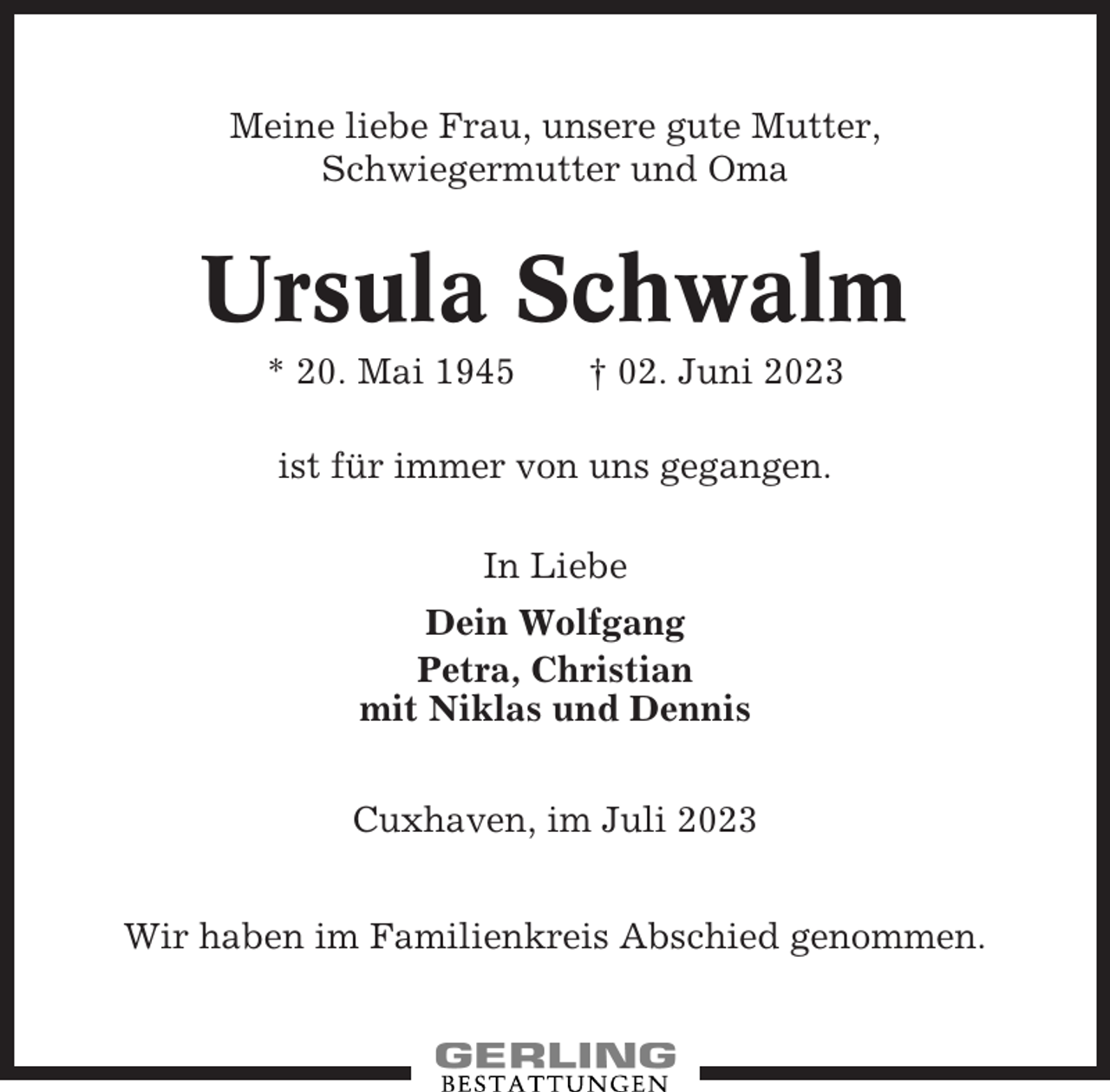 <p>Meine liebe Frau, unsere gute Mutter,<br />Schwiegermutter und Oma</p><p>Ursula Schwalm<br />* 20. Mai 1945</p><p>† 02. Juni 2023</p><p>ist für immer von uns gegangen.<br />In Liebe<br />Dein Wolfgang<br />Petra, Christian<br />mit Niklas und Dennis<br />Cuxhaven, im Juli 2023<br />Wir haben im Familienkreis Abschied genommen.</p>