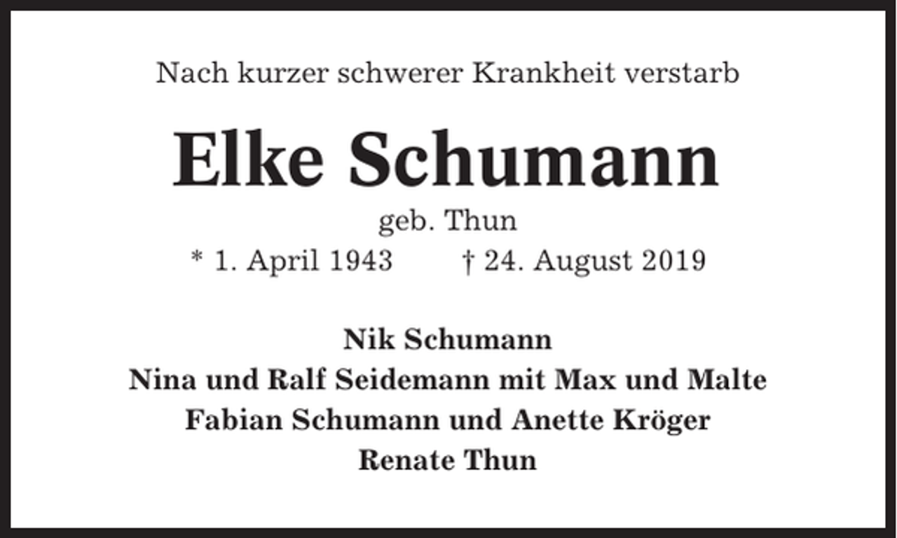 <p>Nach kurzer schwerer Krankheit verstarb</p><p>Elke Schumann<br />geb. Thun<br />* 1. April 1943<br />† 24. August 2019<br />Nik Schumann<br />Nina und Ralf Seidemann mit Max und Malte<br />Fabian Schumann und Anette Kröger<br />Renate Thun</p>
