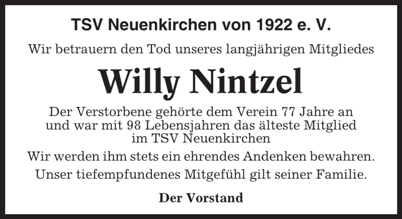 <p>TSV Neuenkirchen von 1922 e. V.<br />Wir betrauern den Tod unseres langjährigen Mitgliedes</p><p>Willy Nintzel<br />Der Verstorbene gehörte dem Verein 77 Jahre an<br />und war mit 98 Lebensjahren das älteste Mitglied<br />im TSV Neuenkirchen<br />Wir werden ihm stets ein ehrendes Andenken bewahren.<br />Unser tiefempfundenes Mitgefühl gilt seiner Familie.<br />Der Vorstand</p>