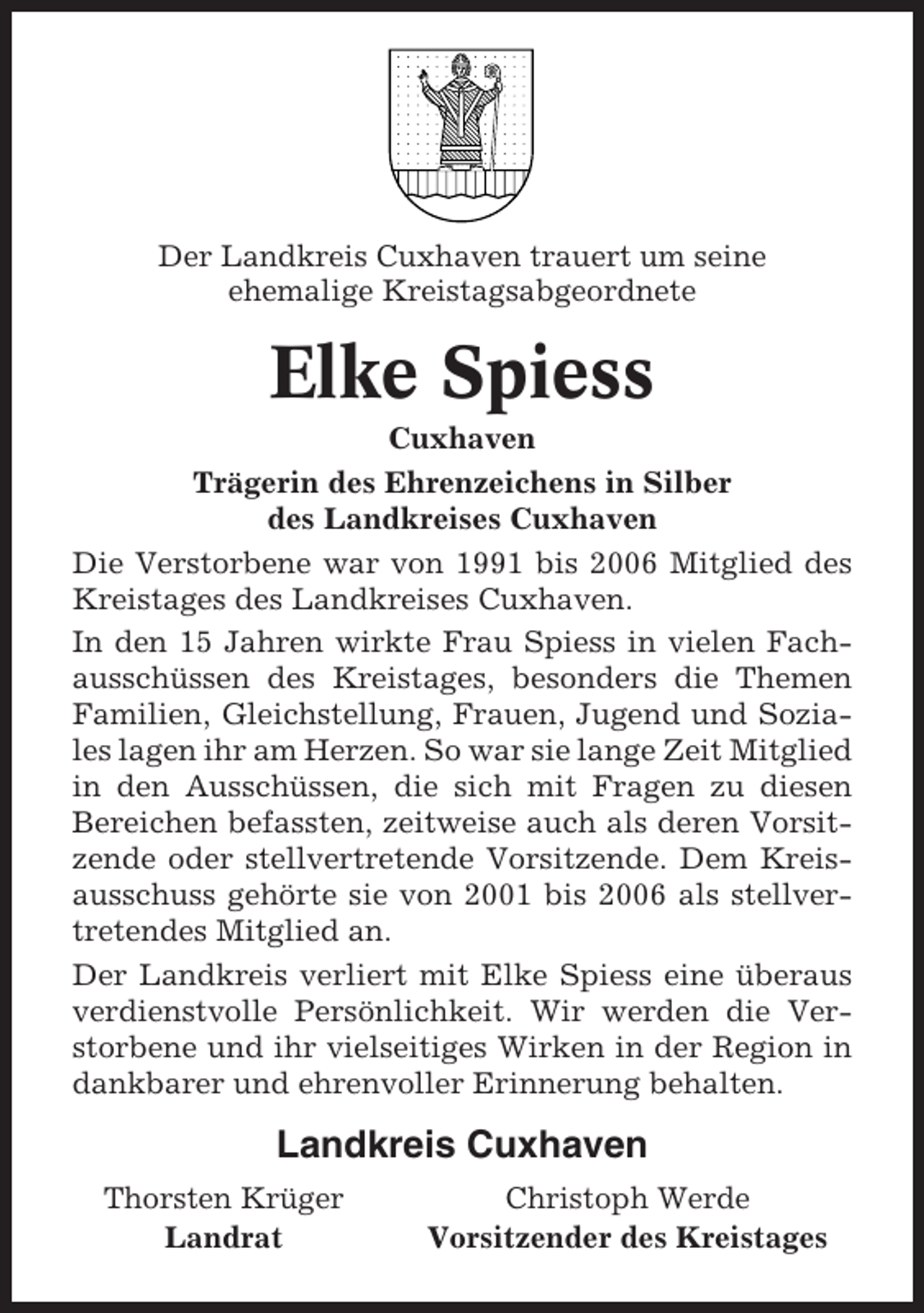 <p>Der Landkreis Cuxhaven trauert um seine<br />ehemalige Kreistagsabgeordnete</p><p>Elke Spiess<br />Cuxhaven<br />Trägerin des Ehrenzeichens in Silber<br />des Landkreises Cuxhaven<br />Die Verstorbene war von 1991 bis 2006 Mitglied des<br />Kreistages des Landkreises Cuxhaven.<br />In den 15 Jahren wirkte Frau Spiess in vielen Fachausschüssen des Kreistages, besonders die Themen<br />Familien, Gleichstellung, Frauen, Jugend und Soziales lagen ihr am Herzen. So war sie lange Zeit Mitglied<br />in den Ausschüssen, die sich mit Fragen zu diesen<br />Bereichen befassten, zeitweise auch als deren Vorsitzende oder stellvertretende Vorsitzende. Dem Kreisausschuss gehörte sie von 2001 bis 2006 als stellvertretendes Mitglied an.<br />Der Landkreis verliert mit Elke Spiess eine überaus<br />verdienstvolle Persönlichkeit. Wir werden die Verstorbene und ihr vielseitiges Wirken in der Region in<br />dankbarer und ehrenvoller Erinnerung behalten.</p><p>Landkreis Cuxhaven<br />Thorsten Krüger<br />Landrat</p><p>Christoph Werde<br />Vorsitzender des Kreistages</p>