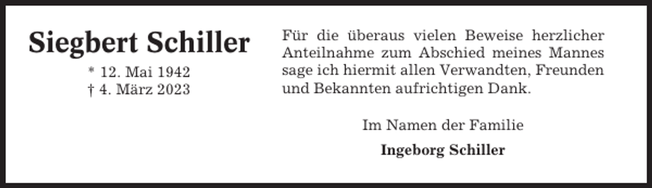 <p>Siegbert Schiller<br />* 12. Mai 1942<br />† 4. März 2023</p><p>Für die überaus vielen Beweise herzlicher<br />Anteilnahme zum Abschied meines Mannes<br />sage ich hiermit allen Verwandten, Freunden<br />und Bekannten aufrichtigen Dank.<br />Im Namen der Familie<br />Ingeborg Schiller</p>