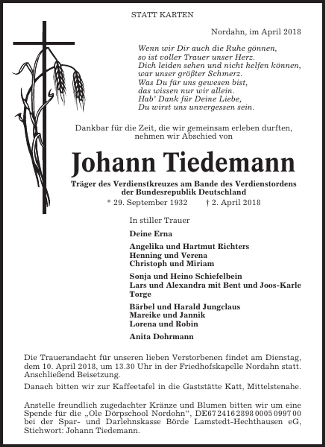 <p>STATT KARTEN</p><p>Nordahn, im April 2018<br />Wenn wir Dir auch die Ruhe gönnen,<br />so ist voller Trauer unser Herz.<br />Dich leiden sehen und nicht helfen können,<br />war unser größter Schmerz.<br />Was Du für uns gewesen bist,<br />das wissen nur wir allein.<br />Hab’ Dank für Deine Liebe,<br />Du wirst uns unvergessen sein.<br />Dankbar für die Zeit, die wir gemeinsam erleben durften,<br />nehmen wir Abschied von</p><p>Johann Tiedemann<br />Träger des Verdienstkreuzes am Bande des Verdienstordens<br />der Bundesrepublik Deutschland<br />* 29. September 1932<br />† 2. April 2018<br />In stiller Trauer<br />Deine Erna<br />Angelika und Hartmut Richters<br />Henning und Verena<br />Christoph und Miriam<br />Sonja und Heino Schiefelbein<br />Lars und Alexandra mit Bent und Joos-Karle<br />Torge<br />Bärbel und Harald Jungclaus<br />Mareike und Jannik<br />Lorena und Robin<br />Anita Dohrmann<br />Die Trauerandacht für unseren lieben Verstorbenen findet am Dienstag,<br />dem 10. April 2018, um 13.30 Uhr in der Friedhofskapelle Nordahn statt.<br />Anschließend Beisetzung.<br />Danach bitten wir zur Kaffeetafel in die Gaststätte Katt, Mittelstenahe.<br />Anstelle freundlich zugedachter Kränze und Blumen bitten wir um eine<br />Spende für die „Ole Dörpschool Nordohn“, DE67 2416 2898 0005 0997 00<br />bei der Spar- und Darlehnskasse Börde Lamstedt-Hechthausen eG,<br />Stichwort: Johann Tiedemann.</p>