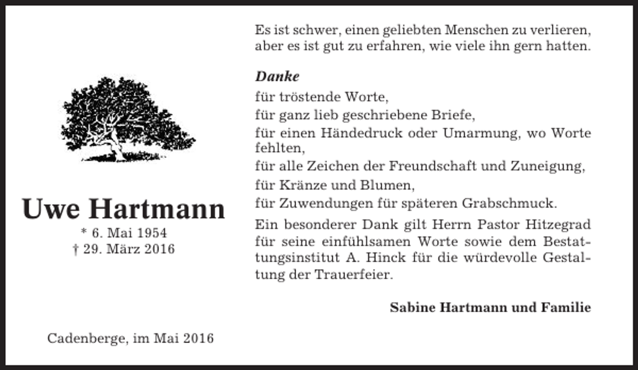 <p>Es ist schwer, einen geliebten Menschen zu verlieren,<br />aber es ist gut zu erfahren, wie viele ihn gern hatten.</p><p>Uwe Hartmann<br />* 6. Mai 1954<br />† 29. März 2016</p><p>Danke<br />für tröstende Worte,<br />für ganz lieb geschriebene Briefe,<br />für einen Händedruck oder Umarmung, wo Worte<br />fehlten,<br />für alle Zeichen der Freundschaft und Zuneigung,<br />für Kränze und Blumen,<br />für Zuwendungen für späteren Grabschmuck.<br />Ein besonderer Dank gilt Herrn Pastor Hitzegrad<br />für seine einfühlsamen Worte sowie dem Bestattungsinstitut A. Hinck für die würdevolle Gestaltung der Trauerfeier.<br />Sabine Hartmann und Familie</p><p>Cadenberge, im Mai 2016</p>