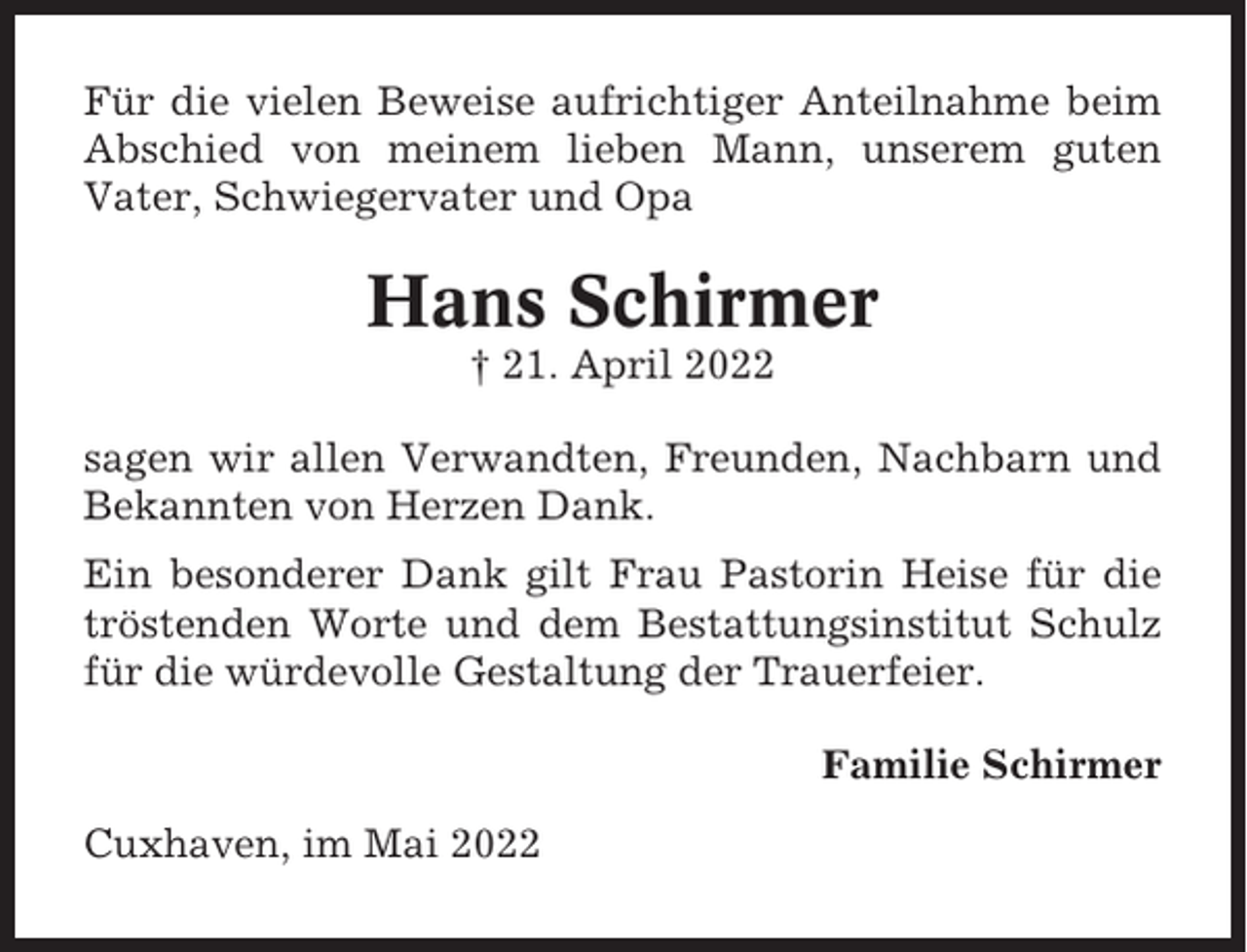 <p>Für die vielen Beweise aufrichtiger Anteilnahme beim<br />Abschied von meinem lieben Mann, unserem guten<br />Vater, Schwiegervater und Opa</p><p>Hans Schirmer<br />† 21. April 2022<br />sagen wir allen Verwandten, Freunden, Nachbarn und<br />Bekannten von Herzen Dank.<br />Ein besonderer Dank gilt Frau Pastorin Heise für die<br />tröstenden Worte und dem Bestattungsinstitut Schulz<br />für die würdevolle Gestaltung der Trauerfeier.<br />Familie Schirmer<br />Cuxhaven, im Mai 2022</p>