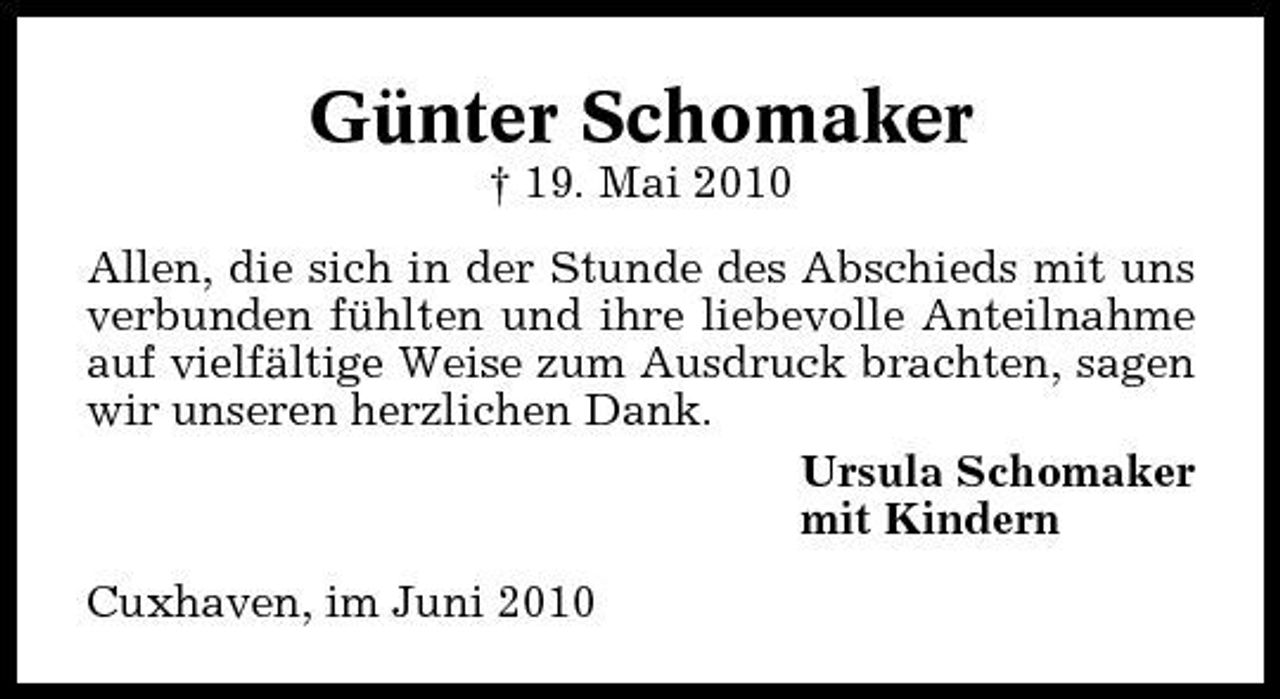 <p>Günter Schomaker<br />† 19. Mai 2010 Allen, die sich in der Stunde des Abschieds mit uns verbunden fühlten und ihre liebevolle Anteilnahme auf vielfältige Weise zum Ausdruck brachten, sagen wir unseren herzlichen Dank. Ursula Schomaker mit Kindern Cuxhaven, im Juni 2010</p>