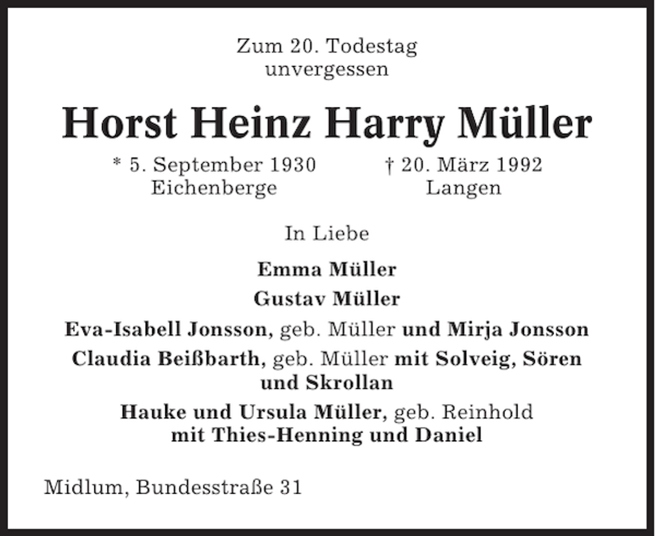 <p>Zum 20. Todestag<br />unvergessen</p><p>Horst Heinz Harry Müller<br />* 5. September 1930<br />Eichenberge</p><p>† 20. März 1992<br />Langen</p><p>In Liebe<br />Emma Müller<br />Gustav Müller<br />Eva-Isabell Jonsson, geb. Müller und Mirja Jonsson<br />Claudia Beißbarth, geb. Müller mit Solveig, Sören<br />und Skrollan<br />Hauke und Ursula Müller, geb. Reinhold<br />mit Thies-Henning und Daniel<br />Midlum, Bundesstraße 31</p>