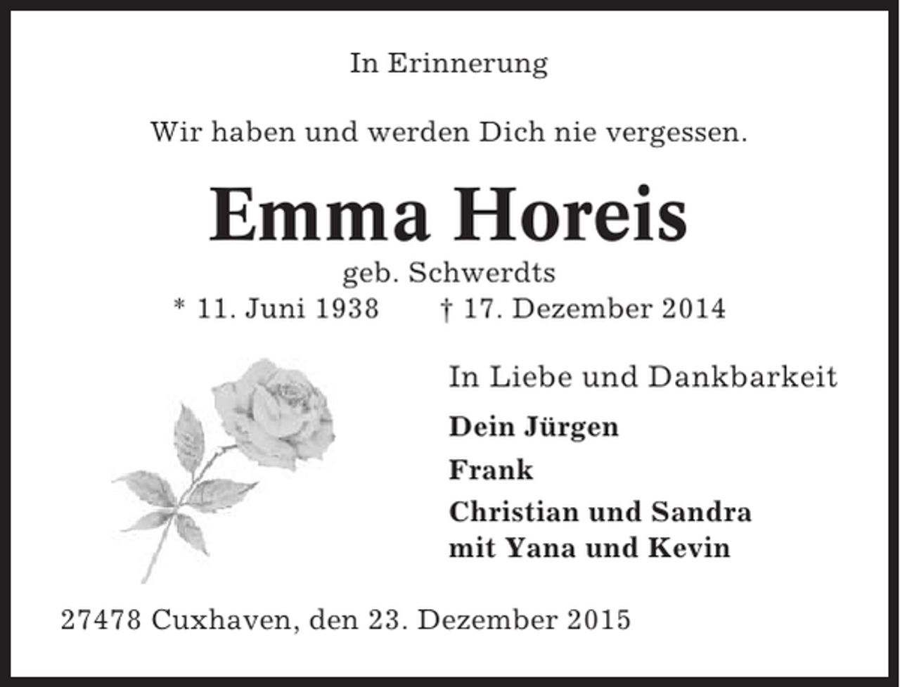 <p>In Erinnerung<br />Wir haben und werden Dich nie vergessen.</p><p>Emma Horeis<br />geb. Schwerdts<br />* 11. Juni 1938<br />† 17. Dezember 2014</p><p>In Liebe und Dankbarkeit<br />Dein Jürgen<br />Frank<br />Christian und Sandra<br />mit Yana und Kevin<br />27478 Cuxhaven, den 23. Dezember 2015</p>