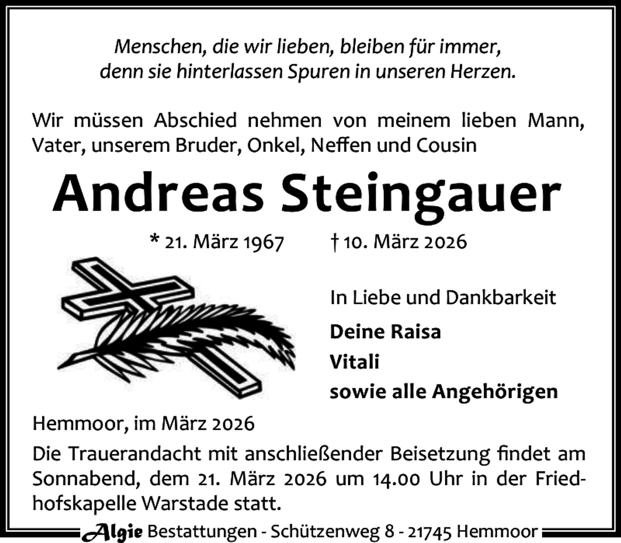 <p>Menschen, die wir lieben, bleiben für immer,<br />denn sie hinterlassen Spuren in unseren Herzen.<br />Wir müssen Abschied nehmen von meinem lieben Mann,<br />Vater, unserem Bruder, Onkel, Neﬀen und Cousin</p><p>Andreas Steingauer<br />* 21. März 1967</p><p>† 10. März 2026</p><p>In Liebe und Dankbarkeit<br />Deine Raisa<br />Vitali<br />sowie alle Angehörigen<br />Hemmoor, im März 2026<br />Die Trauerandacht mit anschließender Beisetzung ﬁndet am<br />Sonnabend, dem 21. März 2026 um 14.00 Uhr in der Fried‐<br />hofskapelle Warstade statt.<br />Algie Bestattungen ‐ Schützenweg 8 ‐ 21745 Hemmoor</p>