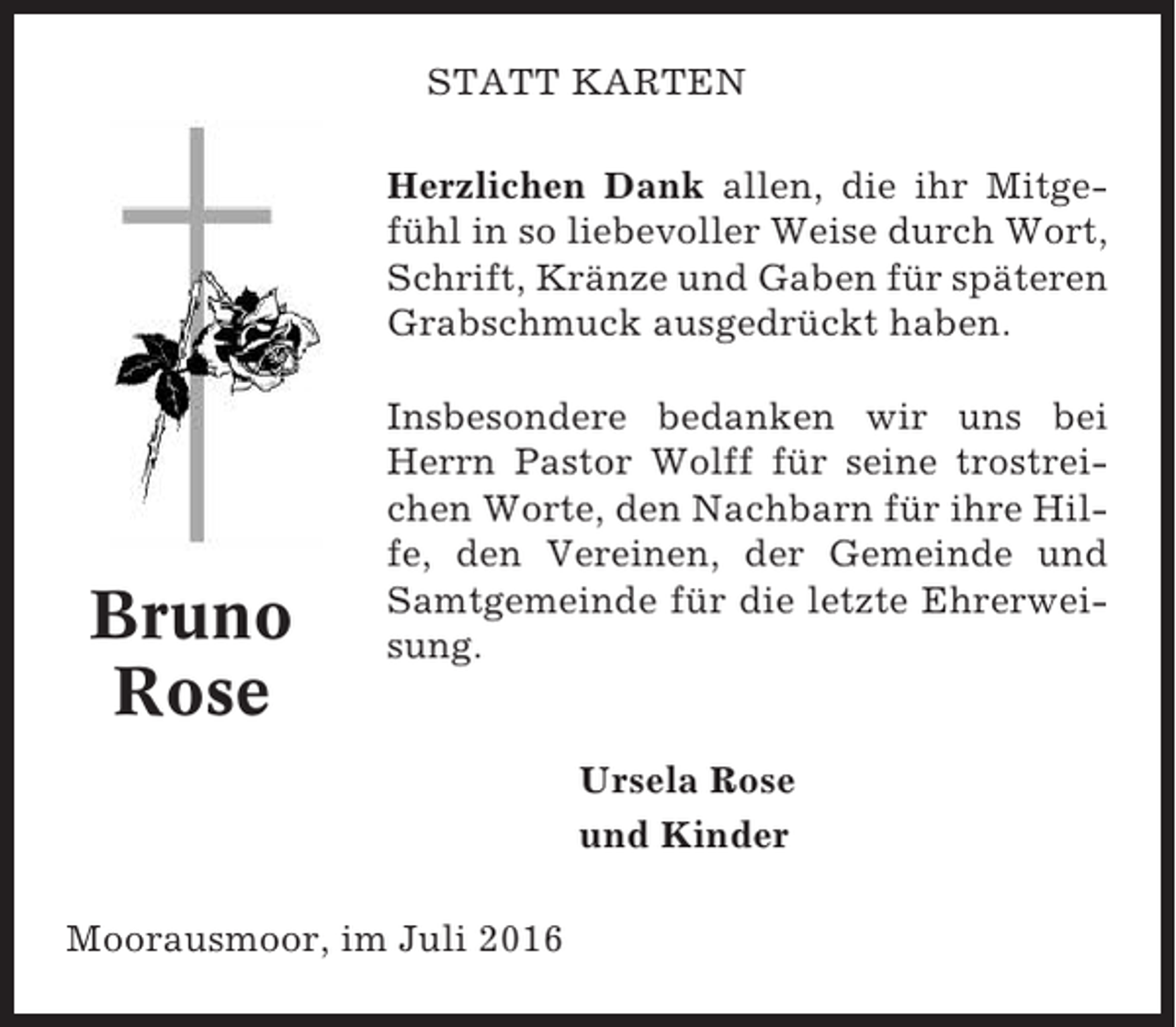 <p>STATT KARTEN<br />Herzlichen Dank allen, die ihr Mitgefühl in so liebevoller Weise durch Wort,<br />Schrift, Kränze und Gaben für späteren<br />Grabschmuck ausgedrückt haben.</p><p>Bruno<br />Rose</p><p>Insbesondere bedanken wir uns bei<br />Herrn Pastor Wolff für seine trostreichen Worte, den Nachbarn für ihre Hilfe, den Vereinen, der Gemeinde und<br />Samtgemeinde für die letzte Ehrerweisung.</p><p>Ursela Rose<br />und Kinder<br />Moorausmoor, im Juli 2016</p>