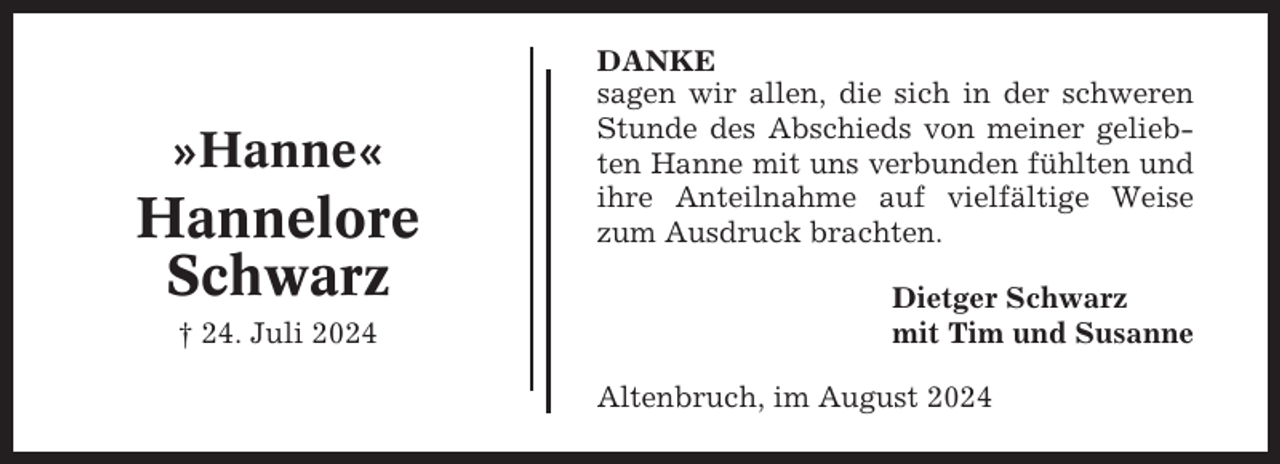 <p>»Hanne«</p><p>Hannelore<br />Schwarz<br />† 24. Juli 2024</p><p>DANKE<br />sagen wir allen, die sich in der schweren<br />Stunde des Abschieds von meiner geliebten Hanne mit uns verbunden fühlten und<br />ihre Anteilnahme auf vielfältige Weise<br />zum Ausdruck brachten.<br />Dietger Schwarz<br />mit Tim und Susanne<br />Altenbruch, im August 2024</p>