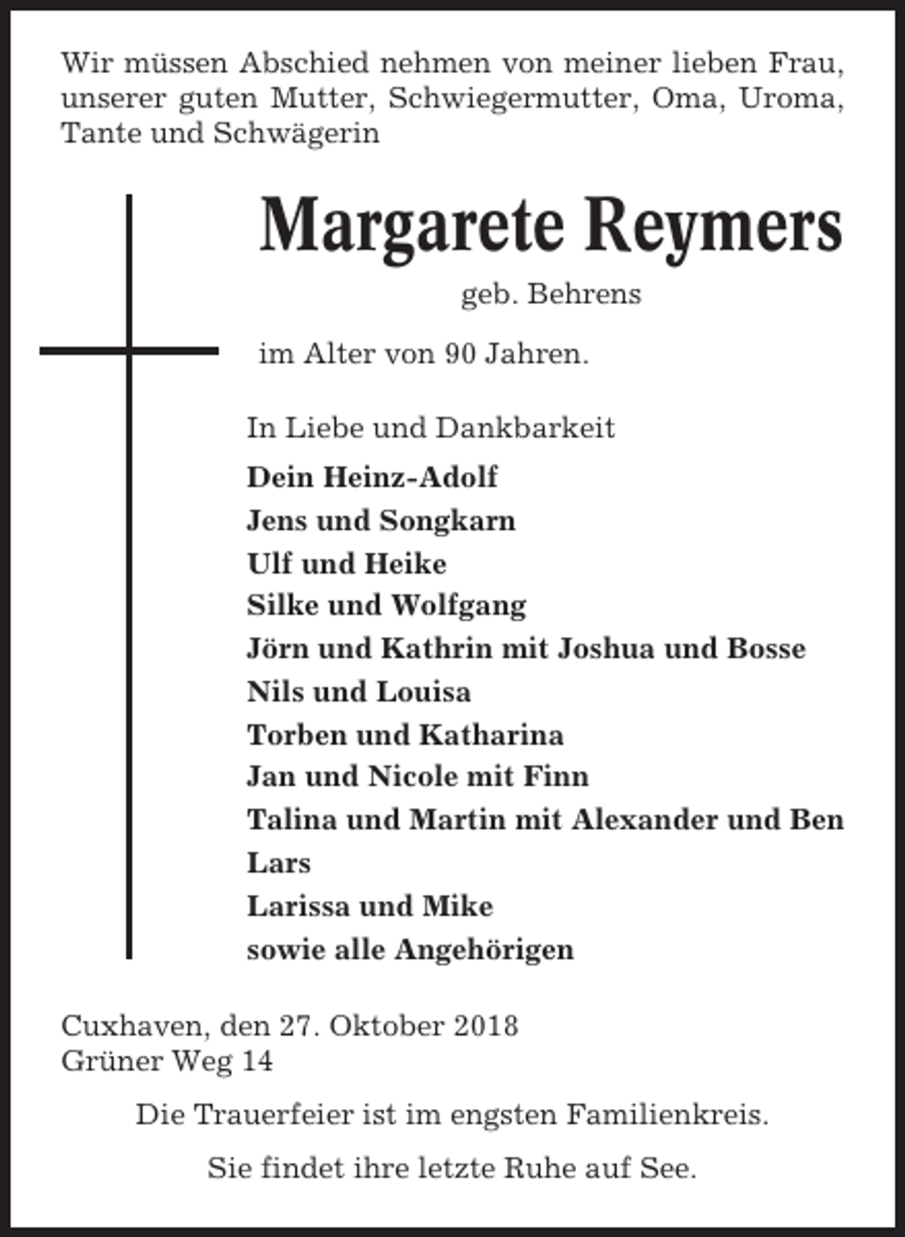 <p>Wir müssen Abschied nehmen von meiner lieben Frau,<br />unserer guten Mutter, Schwiegermutter, Oma, Uroma,<br />Tante und Schwägerin</p><p>Margarete Reymers<br />geb. Behrens<br />im Alter von 90 Jahren.<br />In Liebe und Dankbarkeit<br />Dein Heinz-Adolf<br />Jens und Songkarn<br />Ulf und Heike<br />Silke und Wolfgang<br />Jörn und Kathrin mit Joshua und Bosse<br />Nils und Louisa<br />Torben und Katharina<br />Jan und Nicole mit Finn<br />Talina und Martin mit Alexander und Ben<br />Lars<br />Larissa und Mike<br />sowie alle Angehörigen<br />Cuxhaven, den 27. Oktober 2018<br />Grüner Weg 14<br />Die Trauerfeier ist im engsten Familienkreis.<br />Sie findet ihre letzte Ruhe auf See.</p>